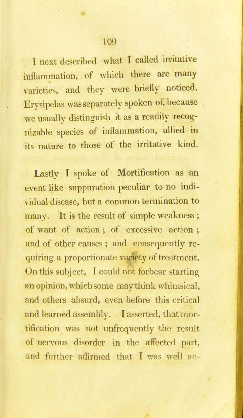 I next described what I called irritative inflammation, of which there are many varieties, and they were briefly noticed. Erysipelas was separately spoken of, because we usually distinguish it as a readily recog- nizable species of inflammation, allied in its nature to those of the irritative kind. Lastly I spoke of Mortification as an event like suppuration peculiar to no indi- vidual disease, but a common termination to many. It is the result of simple weakness; of want of action; of excessive action ; and of other causes ; and consequently re- quiring a proportionate variety of treatment. On this subject, I could not forbear starting an opinion, which some may think whimsical, and others absurd, even before this critical and learned assembly. I asserted, that mor- tification was not unfrequently the result of nervous disorder in the affected part, and further affirmed that I was well ac-