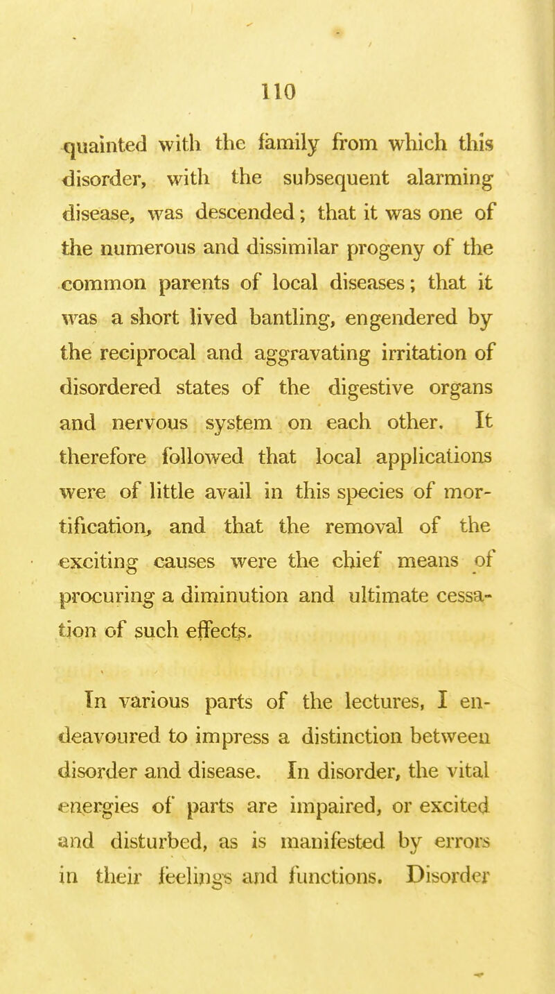 quainted with the family from which this disorder, with the subsequent alarming disease, was descended; that it was one of the numerous and dissimilar progeny of the common parents of local diseases; that it was a short lived bantling, engendered by the reciprocal and aggravating irritation of disordered states of the digestive organs and nervous system on each other. It therefore followed that local applications were of little avail in this species of mor- tification, and that the removal of the exciting causes were the chief means of procuring a diminution and ultimate cessa- tion of such effects. Tn various parts of the lectures, I en- deavoured to impress a distinction between disorder and disease. In disorder, the vital energies of parts are impaired, or excited and disturbed, as is manifested by errors in their feelings and functions. Disorder