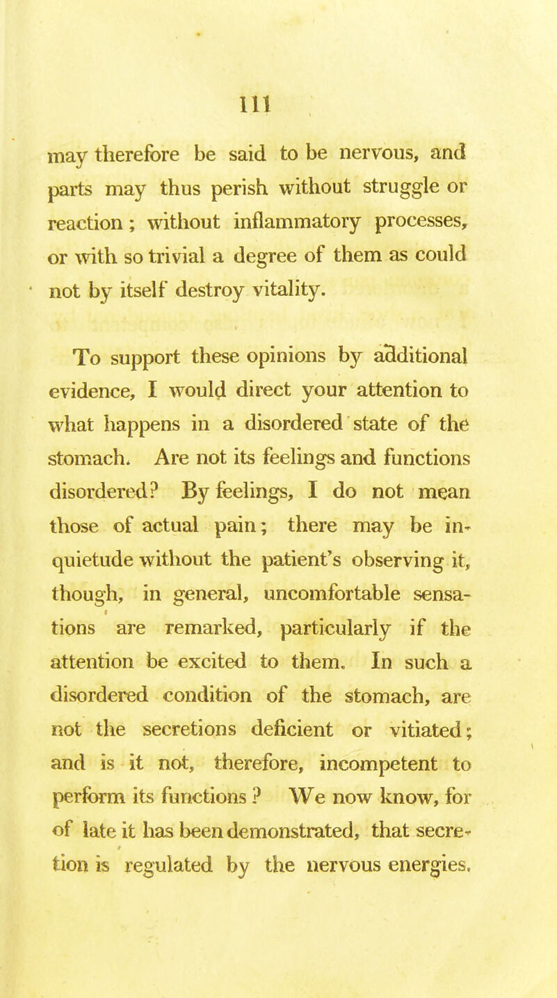 may therefore be said to be nervous, and parts may thus perish without struggle or reaction; without inflammatory processes, or with so trivial a degree of them as could • not by itself destroy vitality. To support these opinions by additional evidence, I would direct your attention to what happens in a disordered state of the stomach. Are not its feelings and functions disordered? By feelings, I do not mean those of actual pain; there may be in- quietude without the patient's observing it, though, in general, uncomfortable sensa- i tions are remarked, particularly if the attention be excited to them. In such a disordered condition of the stomach, are not the secretions deficient or vitiated; and is it not, therefore, incompetent to perform its functions ? We now know, for of late it has been demonstrated, that secre- tion is regulated by the nervous energies.