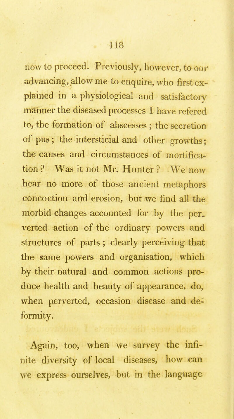 now to proceed. Previously, however, to our advancing, allow me to enquire, who first ex- plained in a physiological and satisfactory manner the diseased processes I have refered tOj the formation of abscesses ; the secretion of pus; the intersticial and other growths; the causes and circumstances of mortifica- tion ? Was it not Mr. Hunter ? We now hear no more of those ancient metaphors concoction and erosion, but we find all the morbid changes accounted for by the per. verted action of the ordinary powers and structures of parts ; clearly perceiving that the same powers and organisation, which by their natural and common actions pro- duce health and beauty of appearance, do, when perverted, occasion disease and de- formity. Again, too, when we survey the infi- nite diversity of local diseases, how can we express ourselves, but in the language