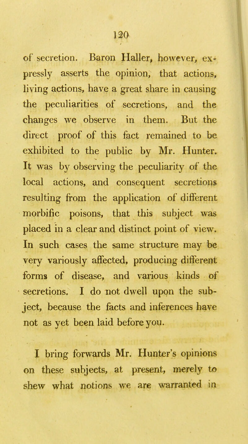 of secretion. Baron Haller, however, ex- pressly asserts the opinion, that actions, living actions, have a great share in causing the peculiarities of secretions, and the changes we observe in them. But the direct proof of this fact remained to be exhibited to the public by Mr. Hunter. It was by observing the peculiarity of the local actions, and consequent secretions resulting from the application of different morbific poisons, that this subject was placed in a clear and distinct point of view. In such cases the same structure may be very variously affected, producing different forms of disease, and various kinds of secretions. I do not dwell upon the sub- ject, because the facts and inferences have not as yet been laid before you. I bring forwards Mr. Hunter's opinions on these subjects, at present, merely to shew what notions we are warranted in