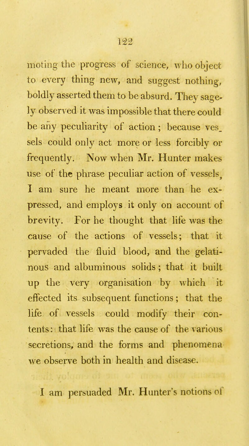 moting the progress of science, who object to every thing new, and suggest nothing, boldly asserted them to be absurd. They sage- ly observed it was impossible that there could be any peculiarity of action; because ves_ sels could only act more or less forcibly or frequently. Now when Mr. Hunter makes use of the phrase peculiar action of vessels, I am sure he meant more than he ex- pressed, and employs it only on account of brevity. For he thought that life was the cause of the actions of vessels; that it pervaded the fluid blood, and the gelati- nous and albuminous solids; that it built up the very organisation by which it effected its subsequent functions; that the life of vessels could modify their con- tents : that life was the cause of the various secretions, and the forms and phenomena we observe both in health and disease. I am persuaded Mr. Hunter's notions oi