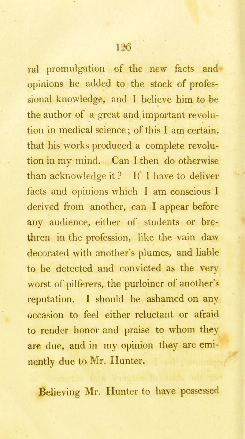 ral promulgation of the new facts and opinions he added to the stock of profes- sional knowledge, and I believe him to be the author of a great and important revolu- tion in medical science; of this I am certain, that his works produced a complete revolu- tion in my mind. Can I then do otherwise than acknowledge it ? If I have to deliver facts and opinions which I am conscious I derived from another, can I appear before any audience, either of students or bre- thren in the profession, like the vain daw decorated with another's plumes, and liable to be detected and convicted as the verv worst of pilferers, the purloiner of another's reputation. I should be ashamed on any occasion to feel either reluctant or afraid to render honor and praise to whom they are due, and in my opinion they are emi- nently due to Mr. Hunter. Believing Mr. Hunter to have possessed