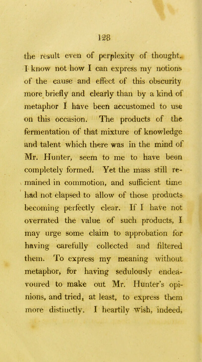 \ 128 the result even of perplexity of thought, I know not how I can express my notions of the cause and effect of this obscurity more briefly and clearly than by a kind of metaphor I have been accustomed to use on this occasion. The products of the fermentation of that mixture of knowledge and talent which there was in the mind of Mr. Hunter, seem to me to have been completely formed. Yet the mass still re- > mained in commotion, and sufficient time had not elapsed to allow of those products becoming perfectly clear. If I have not overrated the value of such products, I may urge some claim to approbation for having carefully collected and filtered them. To express my meaning without metaphor, for having sedulously endea- voured to make out Mr. Hunter's opi- nions, and tried t at least, to express them more distinctly. I heartily wish, indeed,