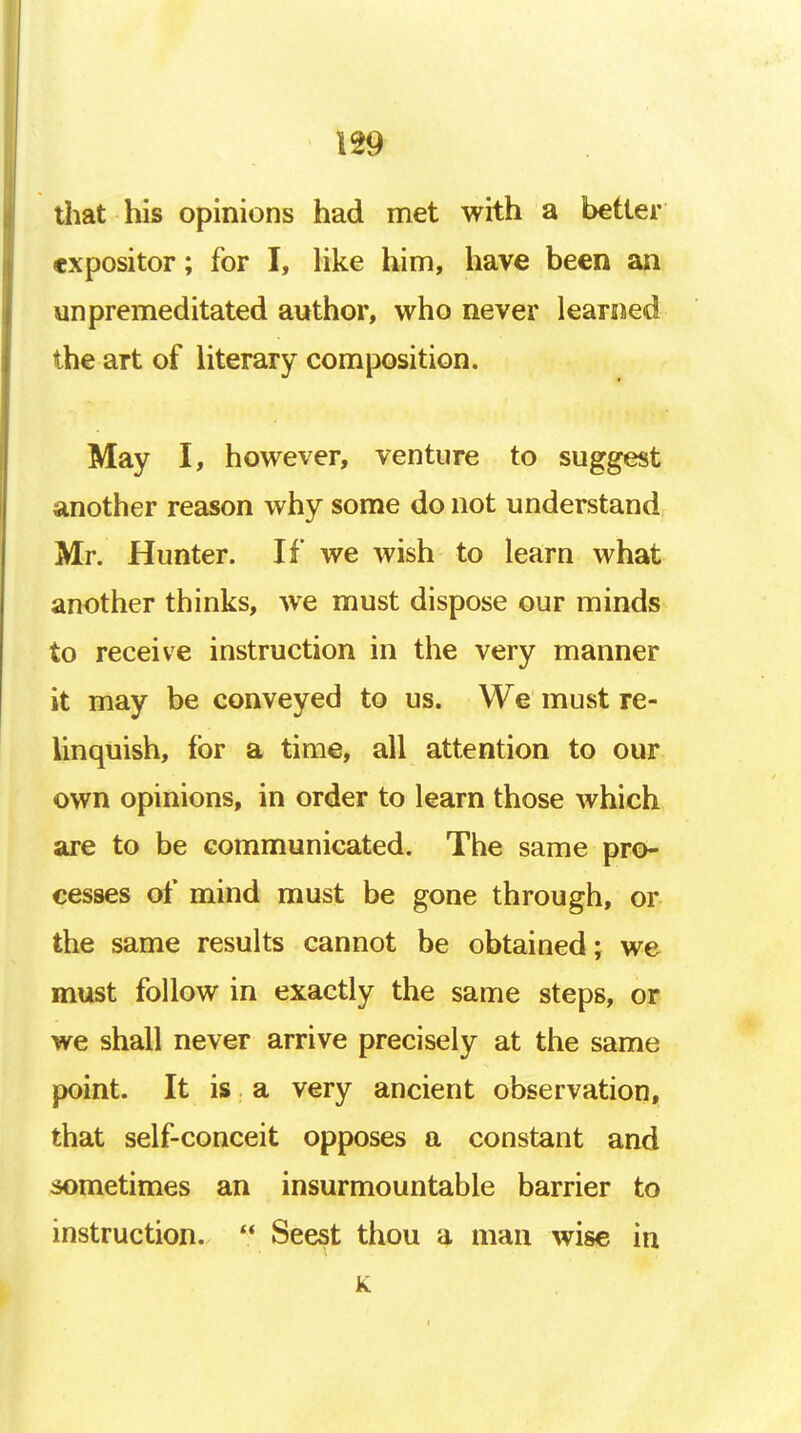 m that his opinions had met with a better expositor; for I, like him, have been an unpremeditated author, who never learned the art of literary composition. May I, however, venture to suggest another reason why some do not understand Mr. Hunter. If we wish to learn what another thinks, we must dispose our minds to receive instruction in the very manner it may be conveyed to us. We must re- linquish, for a time, all attention to our own opinions, in order to learn those which are to be communicated. The same pro- cesses of mind must be gone through, or the same results cannot be obtained; we must follow in exactly the same steps, or we shall never arrive precisely at the same point. It is a very ancient observation, that self-conceit opposes a constant and sometimes an insurmountable barrier to instruction.  Seest thou a man wise in