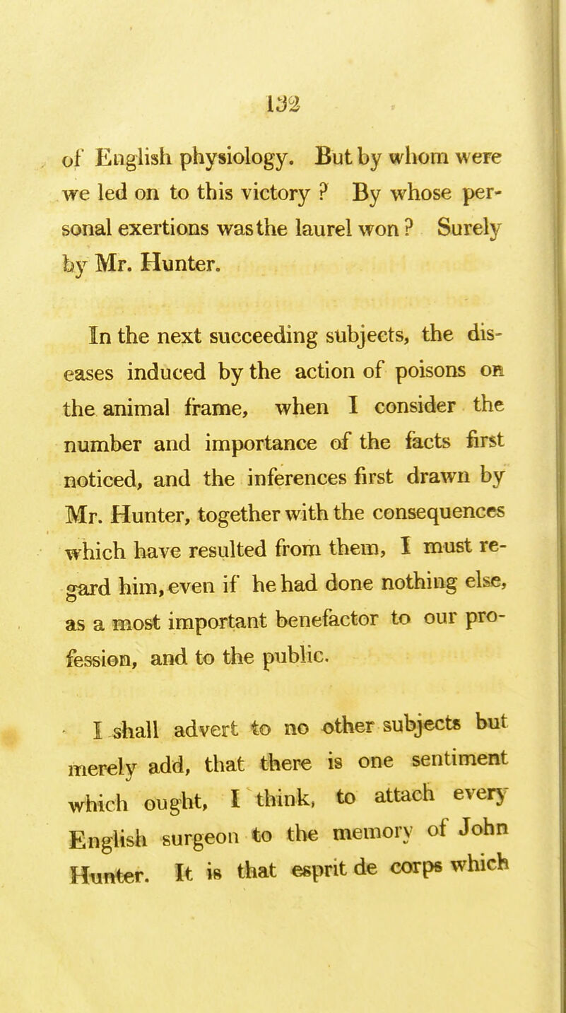 f of English physiology. But by whom were we led on to this victory ? By whose per- sonal exertions was the laurel won ? Surely fey Mr. Hunter. In the next succeeding subjects, the dis- eases induced by the action of poisons or the animal frame, when I consider the number and importance of the facts first noticed, and the inferences first drawn by Mr. Hunter, together with the consequences which have resulted from them, I must re- gard him,even if he had done nothing else, as a most important benefactor to our pro- fession, and to the public. • I-shall advert to no other subjects but merely add, that there is one sentiment which ought, I think, to attach every English surgeon to the memory of John Hunter. It is that esprit de corps which