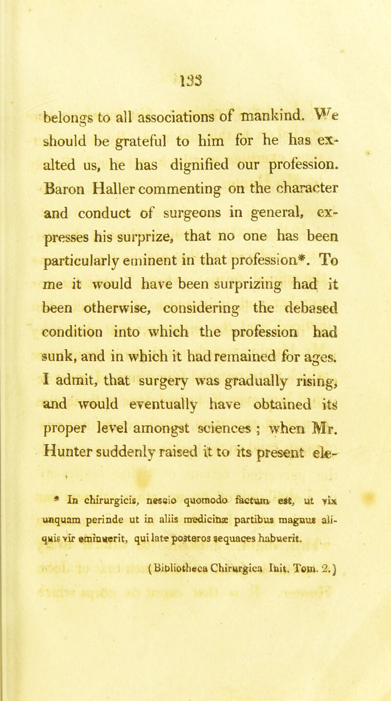 belongs to all associations of mankind. We should be grateful to him for he has ex- alted us, he has dignified our profession. Baron Haller commenting on the character and conduct of surgeons in general, ex- presses his surprize, that no one has been particularly eminent in that profession*. To me it would have been surprizing had it been otherwise, considering the debased condition into which the profession had sunk, and in which it had remained for ages. I admit, that surgery was gradually rising, and would eventually have obtained its' proper level amongst sciences ; when Mr. Hunter suddenly raised it to its present ek- * In chirurgicis, neseio quomodo factum- est, ut yix unquam perinde ut in aliis nredicinx partibus roagnu* all- quis vir emiuuerit, qui late posteros sequaces habuerit. (BibliothecaChimrgica Ihit. Tom. 2.)