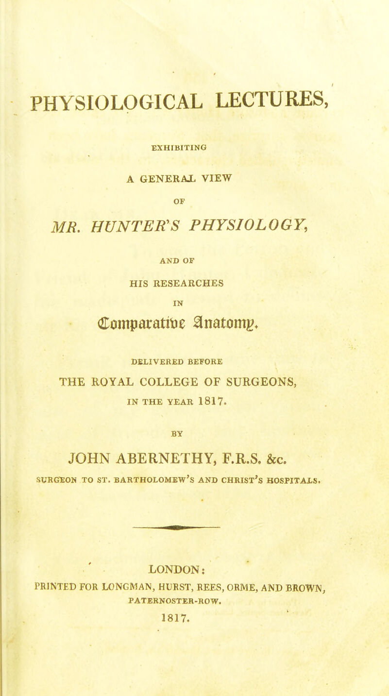 PHYSIOLOGICAL LECTURES, EXHIBITING A GENERAL VIEW OF MR. HUNTER'S PHYSIOLOGY, AND OF HIS RESEARCHES IN Comparative 8natomg* DELIVERED BEFORE THE ROYAL COLLEGE OF SURGEONS, IN THE YEAR 1817. BY JOHN ABERNETHY, F.R.S. &c. surgeon to st. Bartholomew's and Christ's hospitals. LONDON: PRINTED FOR LONGMAN, HURST, REES, ORME, AND BROWN, paternoster-row. 1817.