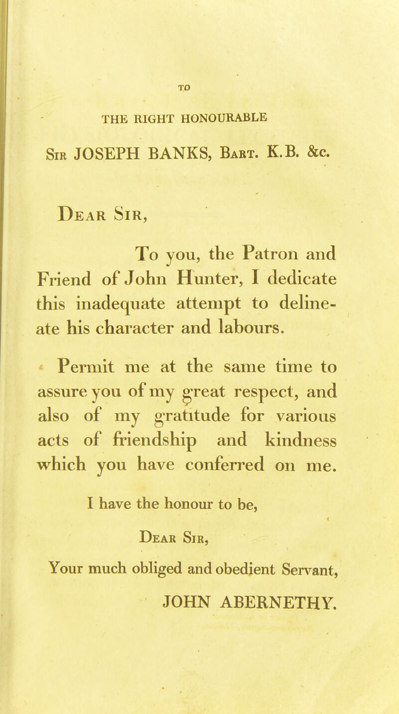 TO THE RIGHT HONOURABLE Sir JOSEPH BANKS, Bart. K.B. &c. Dear Sir, To you, the Patron and Friend of John Hunter, I dedicate this inadequate attempt to deline- ate his character and labours. Permit me at the same time to assure you of my great respect, and also of my gratitude for various acts of friendship and kindness which you have conferred on me. I have the honour to be, Dear Sir, Your much obliged and obedient Servant, JOHN ABERNETHY.