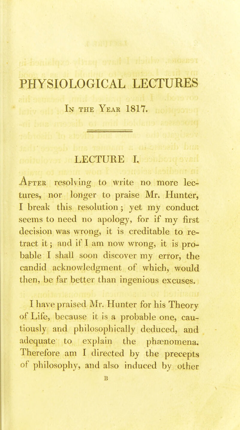 In the Year 1817. LECTURE I. After resolving to Write no more lec- tures, nor longer to praise Mr. Hunter, I break this resolution ; yet my conduct seems to need no apology, for if my first decision was wrong, it is creditable to re- tract it; and if I am now wrong, it is pro- bable I shall soon discover my error, the candid acknowledgment of which, would then, be far better than ingenious excuses. I have praised Mr. Hunter for his Theory of Life, because it is a probable one, cau- tiously and philosophically deduced, and adequate to explain the phenomena. Therefore am I directed by the precepts of philosophy, and also induced by other B