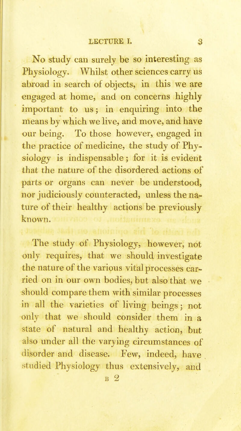 No study can surely be so interesting as Physiology. Whilst other sciences carry us abroad in search of objects, in this we are engaged at home, and on concerns highly important to us; in enquiring into the means by which we live, and move, and have our being. To those however, engaged in the practice of medicine, the study of Phy- siology is indispensable; for it is evident that the nature of the disordered actions of parts or organs can never be understood, nor judiciously counteracted, unless the na- ture of their healthy actions be previously known. The study of Physiology, however, not only requires, that we should investigate the nature of the various vital processes car- ried on in our own bodies, but also that we should compare them with similar processes in all the varieties of living beings; not only that we should consider them in a state of natural and healthy action, but also under all the varying circumstances of disorder and disease. Few, indeed, have studied Physiology thus extensively, and B 2