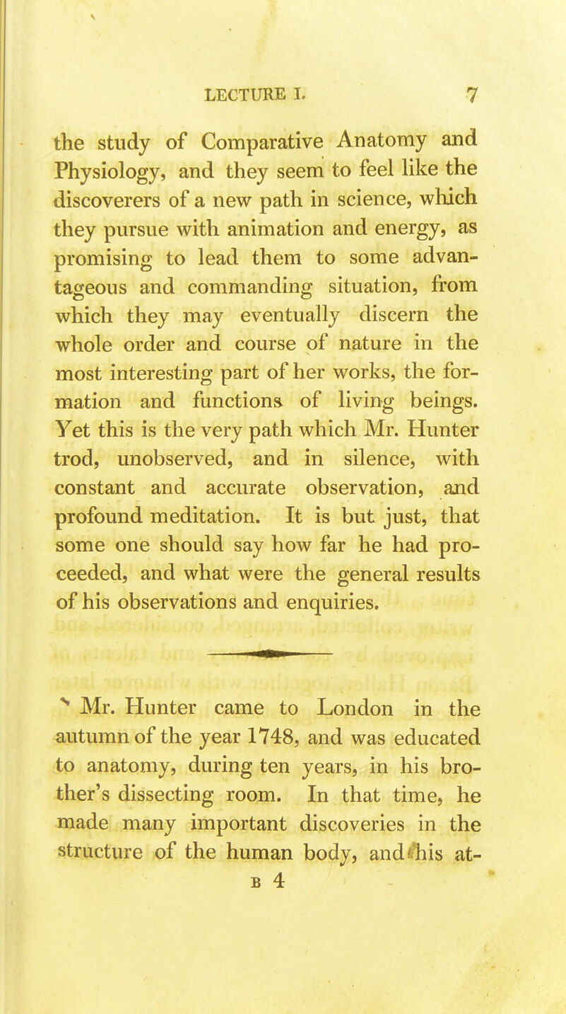 the study of Comparative Anatomy and Physiology, and they seem to feel like the discoverers of a new path in science, which they pursue with animation and energy, as promising to lead them to some advan- tageous and commanding situation, from which they may eventually discern the whole order and course of nature in the most interesting part of her works, the for- mation and functions of living beings. Yet this is the very path which Mr. Hunter trod, unobserved, and in silence, with constant and accurate observation, and profound meditation. It is but just, that some one should say how far he had pro- ceeded, and what were the general results of his observations and enquiries. N Mr. Hunter came to London in the autumn of the year 1748, and was educated to anatomy, during ten years, in his bro- ther's dissecting room. In that time, he made many important discoveries in the structure of the human body, and this at- b 4