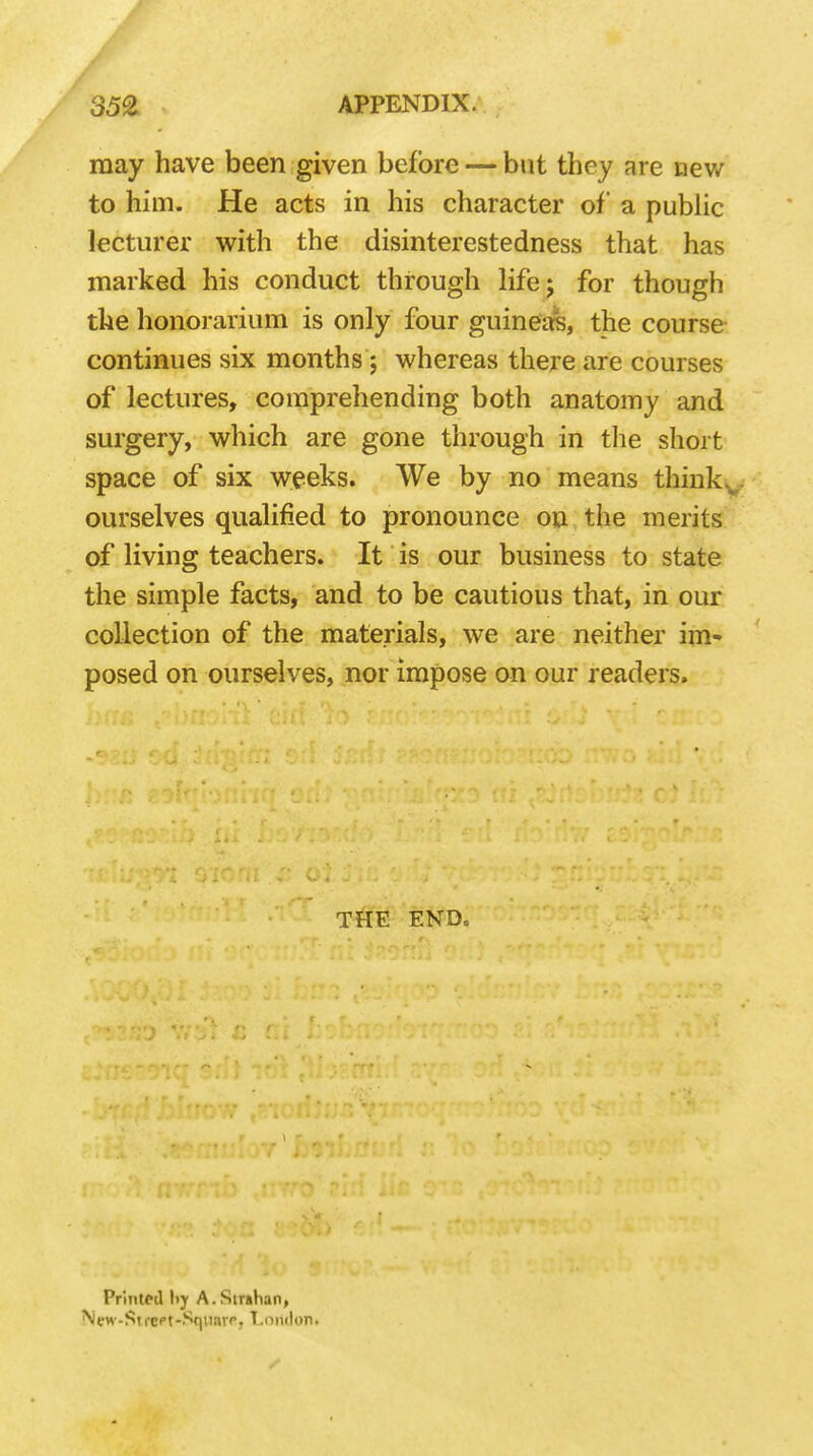 may have been given before — but they are new to him. He acts in his character of a public lecturer with the disinterestedness that has marked his conduct through life; for though the honorarium is only four guineas, the course continues six months ; whereas there are courses of lectures, comprehending both anatomy and surgery, which are gone through in the short space of six weeks. We by no means thinkv ourselves qualified to pronounce on the merits of living teachers. It is our business to state the simple facts, and to be cautious that, in our collection of the materials, we are neither im- posed on ourselves, nor impose on our readers. THE END. Printed !>y A.Strahan,