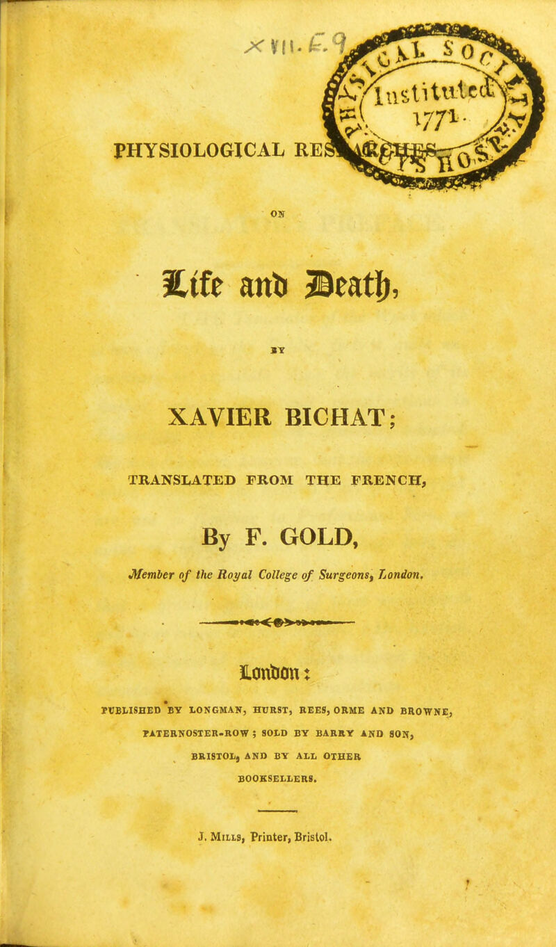 xviu£9 PHYSIOLOGICAL RE ON BY XAVIER BICHAT; TRANSLATED FROM THE FRENCH, By F. GOLD, Member of the Royal College of Surgeons, London. Jlontion: PUBLISHED BY LONGMAN, HURST, REES, ORME AND BROWNE, TATERNOSTER-ROW ; SOLD BY BARRY AND SON, BRISTOL, AND BY ALL OTHER BOOKSELLERS. J. Mills, Printer, Bristol.