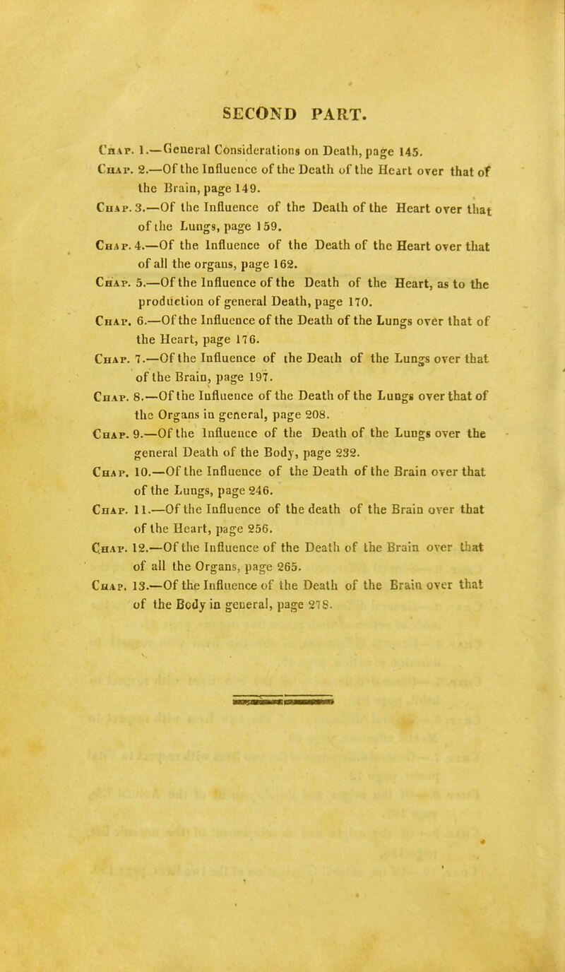 SECOND PART. Chat. 1.—General Considerations on Death, page 145. Chap. 2.—Of the Influence of the Death of the Heart over that of the Brain, page 149. Chap. 3.—Of the Influence of the Death of the Heart over that of the Lungs, page 159. Chap. 4.—Of the Influence of the Death of the Heart over that of all the orgaus, page 162. Chap. 5.—Of the Influence of the Death of the Heart, as to the production of general Death, page 170. Chap. 6.—Of the Influence of the Death of the Lungs over that of the Heart, page 176. Chap. 7.—Of the Influence of the Death of the Lungs over that of the Brain, page 197. Chap. 8.—Of the Influence of the Death of the Lungs over that of the Organs in general, page 208. Chap. 9.—Of the Influence of the Death of the Lungs over the general Death of the Body, page 232. Chap. 10.—Of the Influence of the Death of the Brain over that of the Lungs, page 246. Chap. 11.—Of the Influence of the death of the Brain over that of the Heart, page 256. Chap. 12.—Of the Influence of the Death of the Brain over that of all the Organs, page 265. Chap. 13.—Of the Influence of the Death of the Brain over that of the Body in general, page 278.