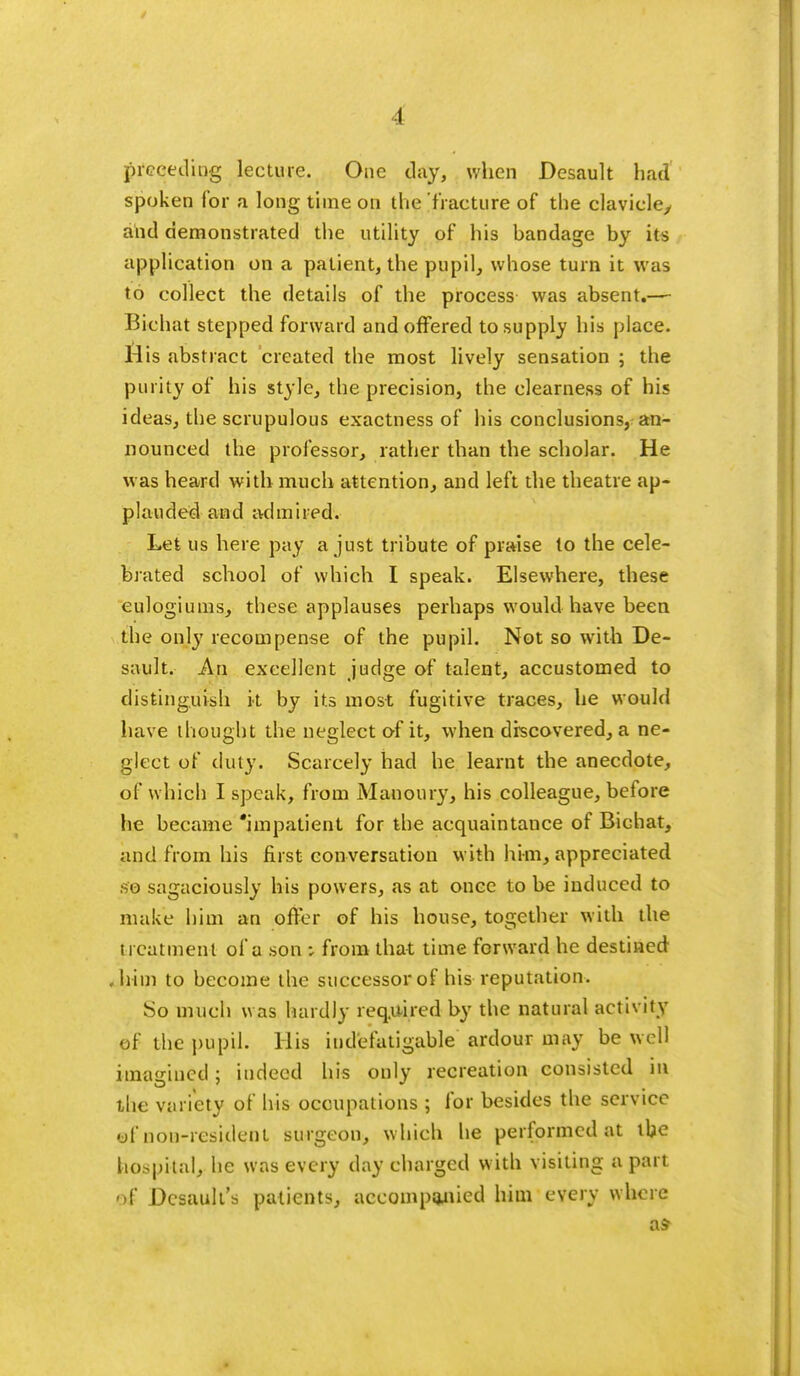 I preceding lecture. One day, when Desault had spoken for a long time on the fracture of the clavicle, and demonstrated the utility of his bandage by its application on a patient, the pupil, whose turn it was to collect the details of the process was absent.— Bichat stepped forward and offered to supply his place. l4is abstract created the most lively sensation ; the purity of his style, the precision, the clearness of his ideas, the scrupulous exactness of his conclusions, an- nounced the professor, rather than the scholar. He was heard with much attention, and left the theatre ap- plauded and admired. Let us here pay a just tribute of praise to the cele- brated school of which I speak. Elsewhere, these eulogiums, these applauses perhaps would have been the only recompense of the pupil. Not so with De- sault. An excellent judge of talent, accustomed to distinguish it by its most fugitive traces, he would have thought the neglect of it, when discovered, a ne- glect of duty. Scarcely had he learnt the anecdote, of which I speak, from Manoury, his colleague, before he became 'impatient for the acquaintance of Bichat, and from his first conversation with him, appreciated so sagaciously his powers, as at once to be induced to make him an offer of his house, together with the treatment of a son -, from that time forward he destined , him to become the successor of his reputation. So much was hardly required by the natural activity of the pupil. His indefatigable ardour may be well imagined; indeed his only recreation consisted ill the variety of his occupations ; for besides the service of non-resident surgeon, which he performed at the hospital, he was every day charged with visiting a part of Dcsault's patients, accompanied him every where as- ■