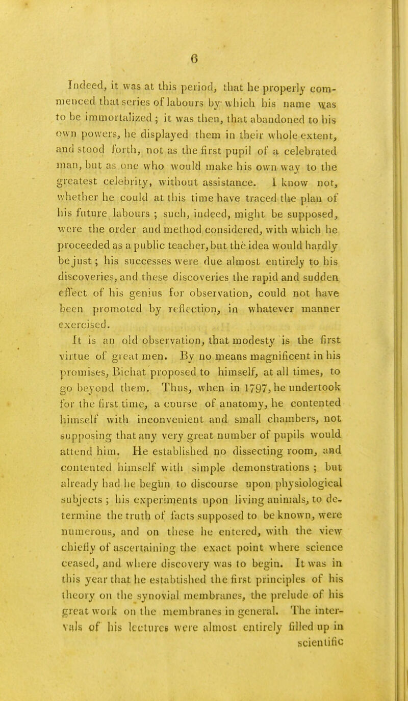 Indeed, it was at this period, that he properly com- menced that series oflabours by which his name w.as to be immortalized ; it was then, that abandoned to his own powers, he displayed them in their whole extent, and stood forth, not as the lirst pupil of a celebrated man, but as one who would make his own way to the greatest celebrity, without assistance. i know not, whether he could at this time have traced the plan of his future labours ; such, indeed, might be supposed, were the order and method considered, with which he proceeded as a public teacher, but the idea would hardly bejust; his successes were due almost entirely to his discoveries, and these discoveries the rapid and sudden, effect of his genius for observation, could not have been promoted by reflection, in whatever manner exercised. It is an old observation, that modesty is the first virtue of great men. By no means magnificent in his promises, Bichat proposed to himself, at all times, to go beyond them. Thus, when in 1797, he undertook for the first time, a course of anatomy, he contented himself with inconvenient and small chambers, not supposing that any very great number of pupils would attend him. He established no dissecting room, and contented himself with simple demonstrations ; but already had he begun to discourse upon physiological subjects ; his experiments upon living animals, to de- termine the truth of facts supposed to be known, were numerous, and on these he entered, with the view- chiefly of ascertaining the exact point where science ceased, and where discovery was to begin. It was in this year that he established the first principles of his theory on the synovial membranes, the prelude of his great work on the membranes in general. The inter- vals of his lectures were almost entirely filled up in scientific