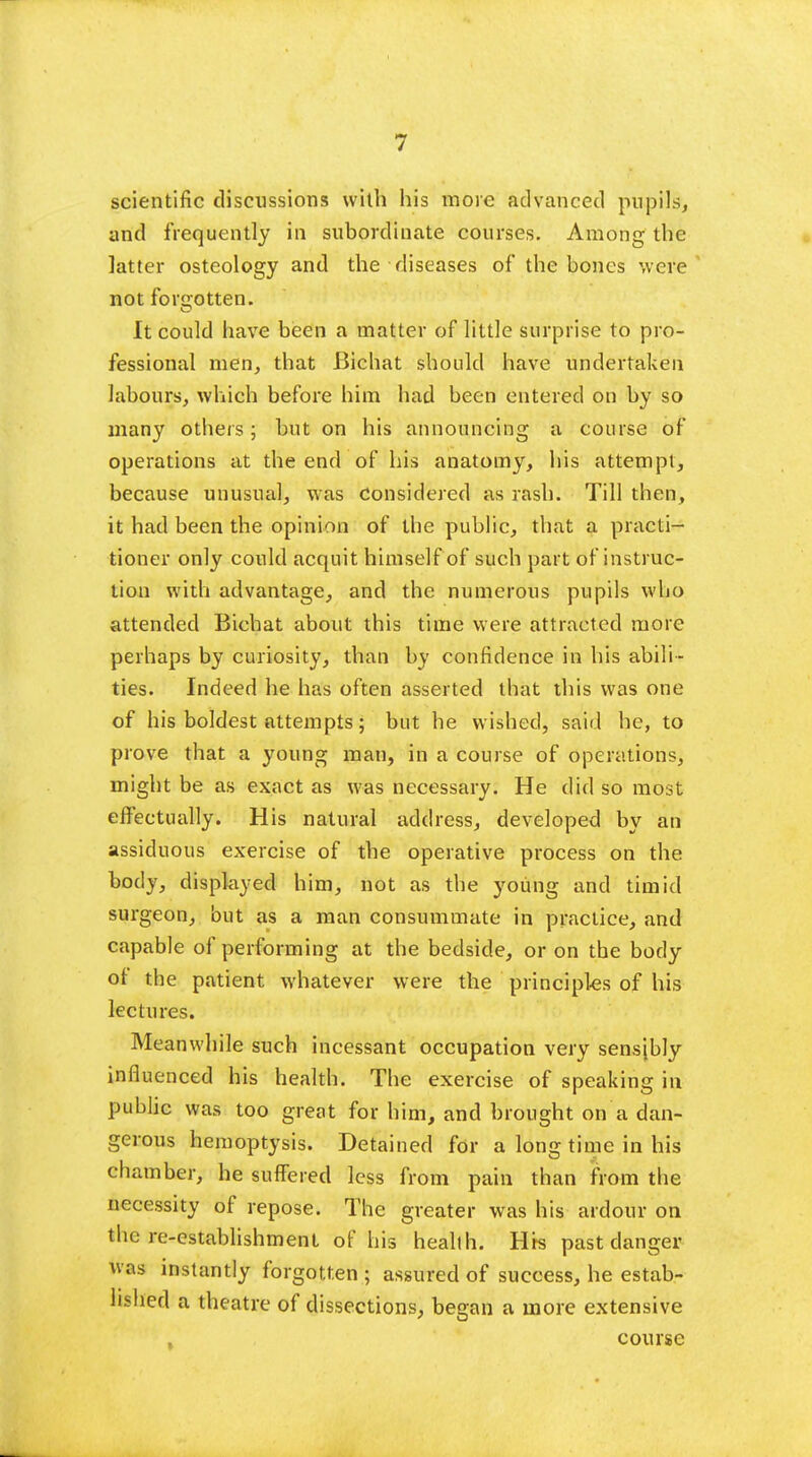 scientific discussions with his more advanced pupils, and frequently in subordinate courses. Among the latter osteology and the diseases of the bones were not forgotten. It could have been a matter of little surprise to pro- fessional men, that Bichat should have undertaken labours, which before him had been entered on by so many others; but on his announcing a course of operations at the end of his anatomy, his attempt, because unusual, was Considered as rash. Till then, it had been the opinion of the public, that a practi- tioner only could acquit himself of such part of instruc- tion with advantage, and the numerous pupils wbo attended Bichat about this time were attracted more perhaps by curiosity, than by confidence in his abili- ties. Indeed he has often asserted that this was one of his boldest attempts; but he wished, said he, to prove that a young man, in a course of operations, might be as exact as was necessary. He did so most effectually. His natural address, developed by an assiduous exercise of the operative process on the body, displayed him, not as the young and timid surgeon, but as a man consummate in practice, and capable of performing at the bedside, or on the body of the patient whatever were the principles of his lectures. Meanwhile such incessant occupation very sensibly influenced his health. The exercise of speaking in public was too great for him, and brought on a dan- gerous hemoptysis. Detained for a long time in his chamber, he suffered less from pain than from the necessity of repose. The greater was his ardour on there-establishment of his health. Hrs past danger ttas instantly forgotten ; assured of success, he estab- lished a theatre of dissections, began a more extensive , course