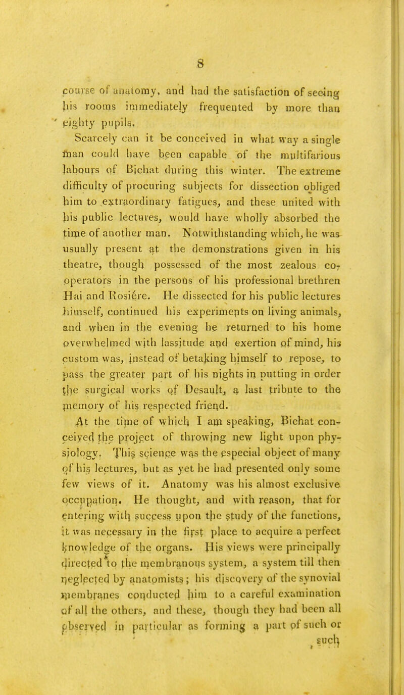 course of anatomy, and had the satisfaction of seeing Lis rooms immediately frequented by more than ' eighty pupils, Scarcely can it be conceived in what way a single man could have been capable of the multifarious labours of Bichat during this winter. The extreme difficulty of procuring subjects for dissection obliged him to .extraordinary fatigues, and these united with liis public lectures, would have wholly absorbed the time of another man. Notwithstanding which, he was usually present at the demonstrations given in his theatre, though possessed of the most zealous cor operators in the persons of his professional brethren Hai and Rosiere. He dissected for his public lectures himself, continued his experiments on living animals, and when in the evening he returned to his home overwhelmed with lassitude and exertion of mind, his custom was, instead of betajcing himself to repose, to pass the greater part of his nights in putting in order the surgical works qf Desault, a last tribute to the memory of his respected frierjd. At the time of w hich I am speaking, Bichat con- ceived the project of throwing new light upon phy- siology. rf his science was the especial object of many c-f his lectures, but as yet he had presented only some few views of it. Anatomy was his almost exclusive occupation. He thought, and with reason, that for entering will] success upon tjie study of the functions, jt was necessary in the first place to acquire a perfect knowledge of the organs. Jlis views were principally directed*to the membranous system, a system till then r,eglected by anatomists; his discqvery of the synovial i]iembrane$ conducted him to a careful examination pf all the others, and these, though they had been all pbseryed in particular as forming a part of such or ( such.