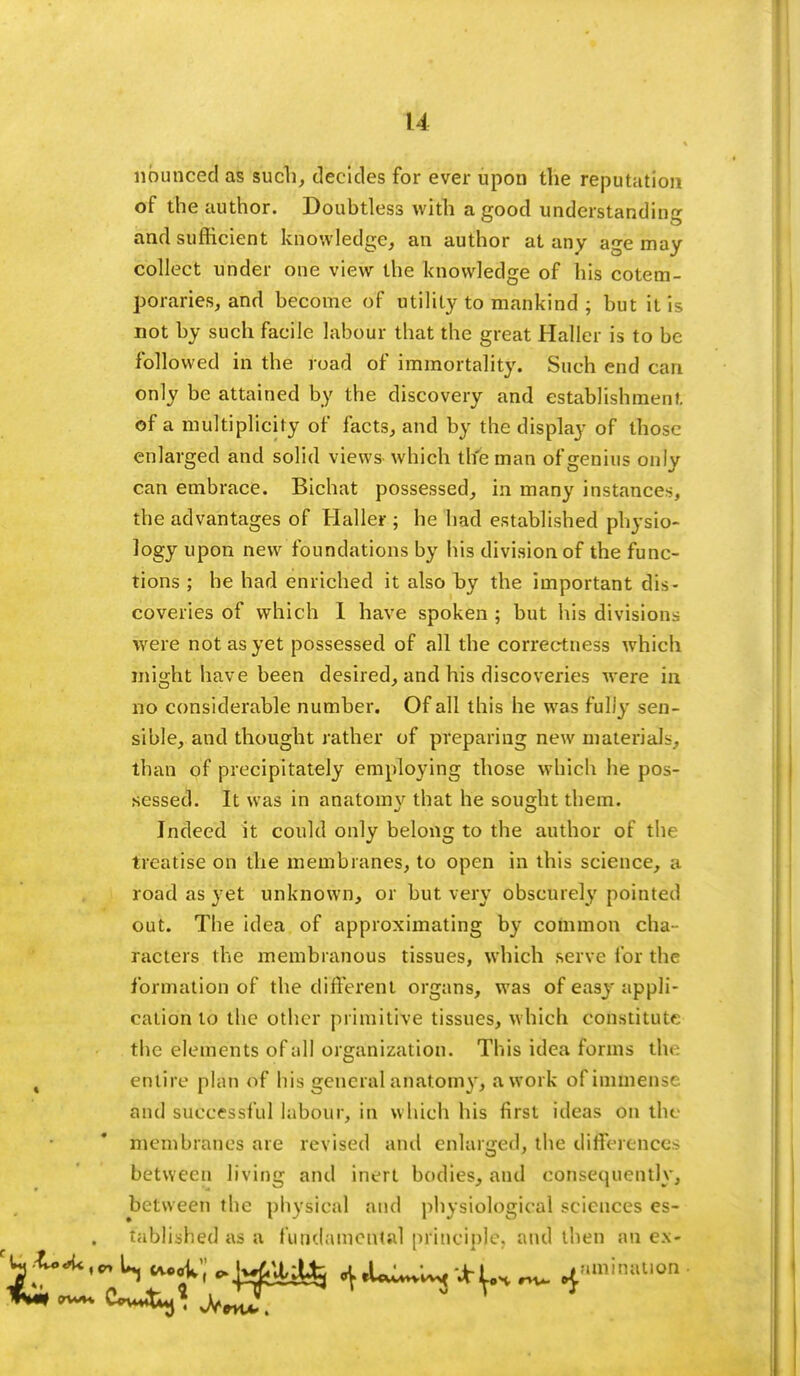 u nbunced as such, decides for ever upon the reputation of the author. Doubtless with a good understanding and sufficient knowledge, an author at any age may collect under one view the knowledge of his cotem- poraries, and become of utility to mankind ; but it is not by such facile labour that the great Haller is to be followed in the road of immortality. Such end can only be attained by the discovery and establishment of a multiplicity of facts, and by the display of those enlarged and solid views which the man of genius only can embrace. Bichat possessed, in many instance-, the advantages of Haller ; he had established physio- logy upon new foundations by his division of the func- tions ; he had enriched it also hy the important dis- coveries of which I have spoken ; but his divisions were not as yet possessed of all the correctness which might have been desired, and his discoveries were in no considerable number. Of all this he was fully sen- sible, and thought rather of preparing new materials, than of precipitately employing those which he pos- sessed. It was in anatomv that he sought them. Indeed it could only belong to the author of the treatise on the membranes, to open in this science, a road as yet unknown, or but very obscurely pointed out. The idea of approximating by common cha- racters the membranous tissues, which serve for the formation of the different organs, was of easy appli- cation to the other primitive tissues, which Constitute the elements of all organization. This idea forms the ( entire plan of his general anatomy, a work of immense and successful labour, in which his first ideas on the membranes are revised and enlarged, the differences between living and inert bodies, and consequently, between the physical and physiological sciences es- tablished as a fundamental principle, and then an ex- ^^^S^-WmU^ ^«iiU^'*u^4aminRt,on