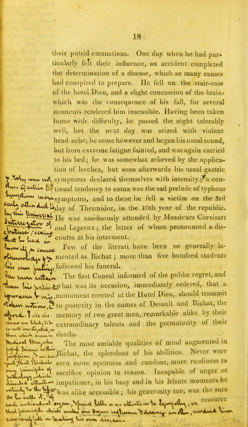 their putrid emanations. One day when he had par- ticularly feft their influence, an accident completed the determination of a disease, which so many causes had conspired to prepare. He fell on the stair-case of the hotel Dieu, and a slight concussion of the brain* which was the consequence of his fall, for several moments rendered him insensible. Having been taken home with difficulty, he passed the night tolerably well, but the next day was seized with violent head ache; he arose however and began his usual round, but from extreme fatigue fainted, and was again carried to his bed; he was somewhat relieved by the applica- tion of leeches, but soon afterwards his usual gastric n»twu v*A symptoms declared themselves with intensity ;^a con- C^cmCvU. 0 tinual tendency to coma was the sad prelude of typhous **V**\<k'* **t«.syinptoms, and to these he fell a victim on the 3rd c^^&day of Thermidor, in the 10th year of the republic. ^^^'^^i^He was assiduously attended by Messieurs Corvisart p^vV*-^ °\ and Lepreux; the latter of whom pronounced a dis- <*lu±^; course at his intennent- Cm« tU iavwx^ rew of tlie literati have been so- generally la- '{Wdicl^, mented as Bichat ; more than five hundred students ■:/w»t Wf[»aj ioll°we^ feis funeral. t<**+ c5jL The first Consul informed of the public regret, and Ul« twjU*«&vhat was its occasion, immediately ordered, that a v^wA^Vvn^^^O1^161'6011 at the Hotel Dieu, should transmit »t4u** vv3dVK4,?to posterity in the names of Desault and Bichat, the efy*v^L.t cVociLj.- memory of two great men, remarkable alike by their U^tU extra0rdinary talents and the prematurity of their deaths. hwW*M)u~^<W 7|ie most amiable qualities of mind augmented in Hi','UX ^Bichat, the splendour of his abilities. Never were ; ,lrA tl-A ftl.cU.JU seen more openness and candour, more readiness to Ir^fr A sacrifice opinion to reason. Incapable of anger or A^Jua JOuJ^. impatience, in his busy and in his leisure moments tie £^J0^7^wus alike accessible; his generosity too, was the sure