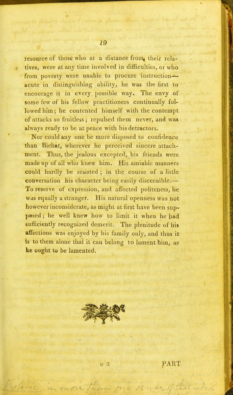 lesource of those who at a distance from, their rela- tives, were at any time involved in difficulties, or who from poverty were unable to procure instruction-1- acute in distinguishing ability, he was the first to encourage it in every possible way. The envy of some few of his fellow practitioners continually fol- lowed him; he contented himself with the contempt of attacks so fruitless; repulsed them never, and was always ready to be at peace with his detractors. Nor could any one be more disposed to confidence than Bichat, wherever he perceived sincere attach- ment. Thus, the jealous excepted, his friends were made up of all who knew him. His amiable manners could hardly be resisted ; in the course of a little conversation his character being easily discernible.— To reserve of expression, and affected politeness, he was equally a stranger. His natural openness was not however inconsiderate, as might at first have been sup- posed ; he well knew how to limit it when he had. sufficiently recognized demerit. The plenitude of his affections was enjoyed by his family only, and thus it is to them alone that it can belong to lament him, as he ought to be lamented. PART