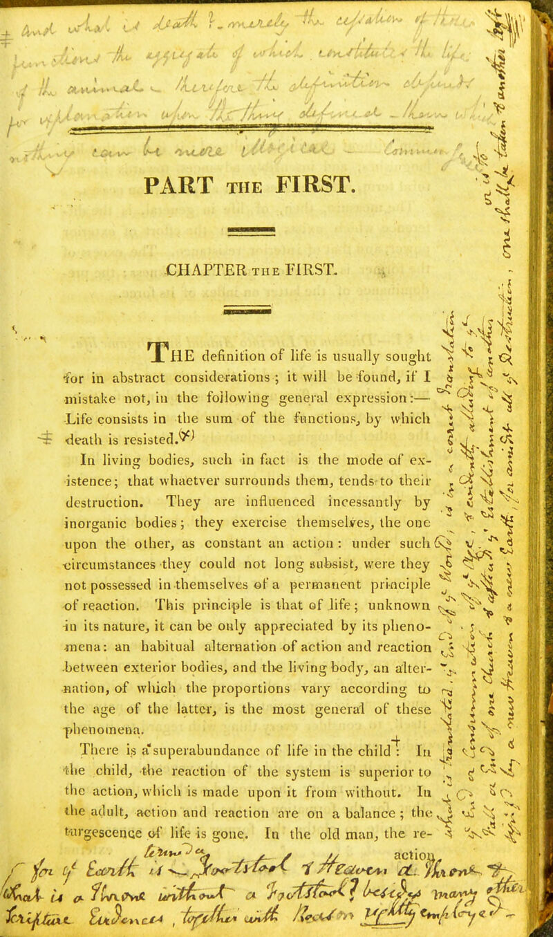 , / V / ^-// % A/ ' J // r/* * -.: , - 7 . - , >l -ff ^> ^.a*^ ^liuOJL Ltw -l — '6tHj tffcw. £ <5 PART the FIRST. CHAPTER the FIRST. = 1 JL HE definition of life is usually sought * r G< for in abstract considerations ; it will be found, if I it V*/ s /it ^ mistake not, in the following general expression:— $ ^ ^ •Life consists in the sum of the functions, by which *J \ ^ ~$ death is resis In living bodies, such in fact is the mode of ex- , i •> 5 istence; that whaetver surrounds them, tends to their - C% \£ * destruction. They are influenced incessantly by C ^ \? inorganic bodies; they exercise themselves, the one ^ ^ ^ upon the other, as constant an action: under such V . imstances they could not long subsist, were they -JS <nT 3 } circumstances they could not long subsist, were they J* ^J*'* } not possessed in themselves of a permanent principle o ^^L < -of reaction. This principle is that of life; unknown $w a in its nature, it can be only appreciated by its pheno- ^~* |. ■ mena: an habitual alternation of action and reaction , \ ^li x. -between exterior bodies, and the living body, an alter- ^ (J J •nation, of which the proportions vary according to ^ i jj the age of the latter, is the most general of these ^ | $ 3 phenomena. | ^ ^ There is a'superabundance of life in the child : In <oc^ ^ .lie child, the reaction of the system is superior to ' H c-*vf the action, which is made upon it from without. In S> r\ the adult, action and reaction are on a balance ; the vi ^ ^