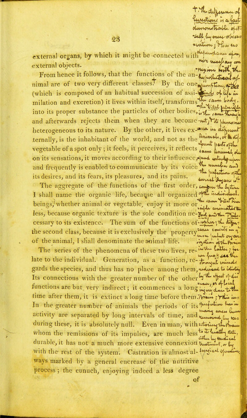 external organs, by which it might be connected with^***4*^^/ external objects. ^^JtSJ-pL From hence it follows, that the functions of the ^-^i^j^^^j nimal are of two very different classest By the one^^tt*^ci^& (which is composed of an habitual succession of assi-w^X o^&Li milati'-.™ onrl ovmvatirm^ it livpc within itsplf trnn«fnrmQ*^1 ^*****- into its on and excretion) it lives within itself, transforms t ,Sx^ ;s proper substance the particles ot other bodies,Ut(J^Jl-{C^T and afterwards rejects them when they are become -^^'Jd]^^ heterogeneous to its nature. By the other, it lives ex-** okfyni ternally, is the inhabitant of the world, and not as the j^T^'^fl vegetable of a spot only ; it feels, it perceives, it reflects LkmJS^ on its sensations, it moves according to their influertce/«|W <**U*L.u|wi* and frequently is enabled to communicate by its voice^ TfT^**** its desires, and its fears, its pleasures, and its pains. ^ J^^^^ 4 The aggregate of the functions of the first order, I shall name the organic life, because all organized beings,1'whether animal or vegetable, enjoy it more or^* less, because organic texture is the sole condition ne-jf,^ ^tUTUSoJ cessary to its existence. The sum of the functions of-.Ujj^j'V^ <H*V the second class, because it is exclusively the property4**4' of the animal, I shall denominate the animal life. i-uja&J* oftL^n^* The series of the phenomena of these two lives, re'^^jT^^^^^ late to the individual. Generation, as a function, re-^^^t y^C^JU gards the species, and thus has no place among them, Its connections with the greater number of the other '^H/H*4 functions are but very indirect; it commences a long'^^^-fctL ■ time after them, it is extinct a long time before them.'JWi ;Vtk lud In the greater number of animals the periods of jtsl***^-* • • fevA4U{ MMU4 \U*** activity are separated by long intervals of time, andn^^^^j* during these, it is absolutely null. Even in man, withiftiii^-tL^vou* whom the remissions of its impulses, are much less^*^^**^^^ durabJe, it has not a much more extensive connexion U*oU»M,*r^ with the-rest of the system. Castration is almost al- *J*m-£h<| ways marked by a general encrease of the nutritive process; the eunuch, enjoying indeed a less degree of