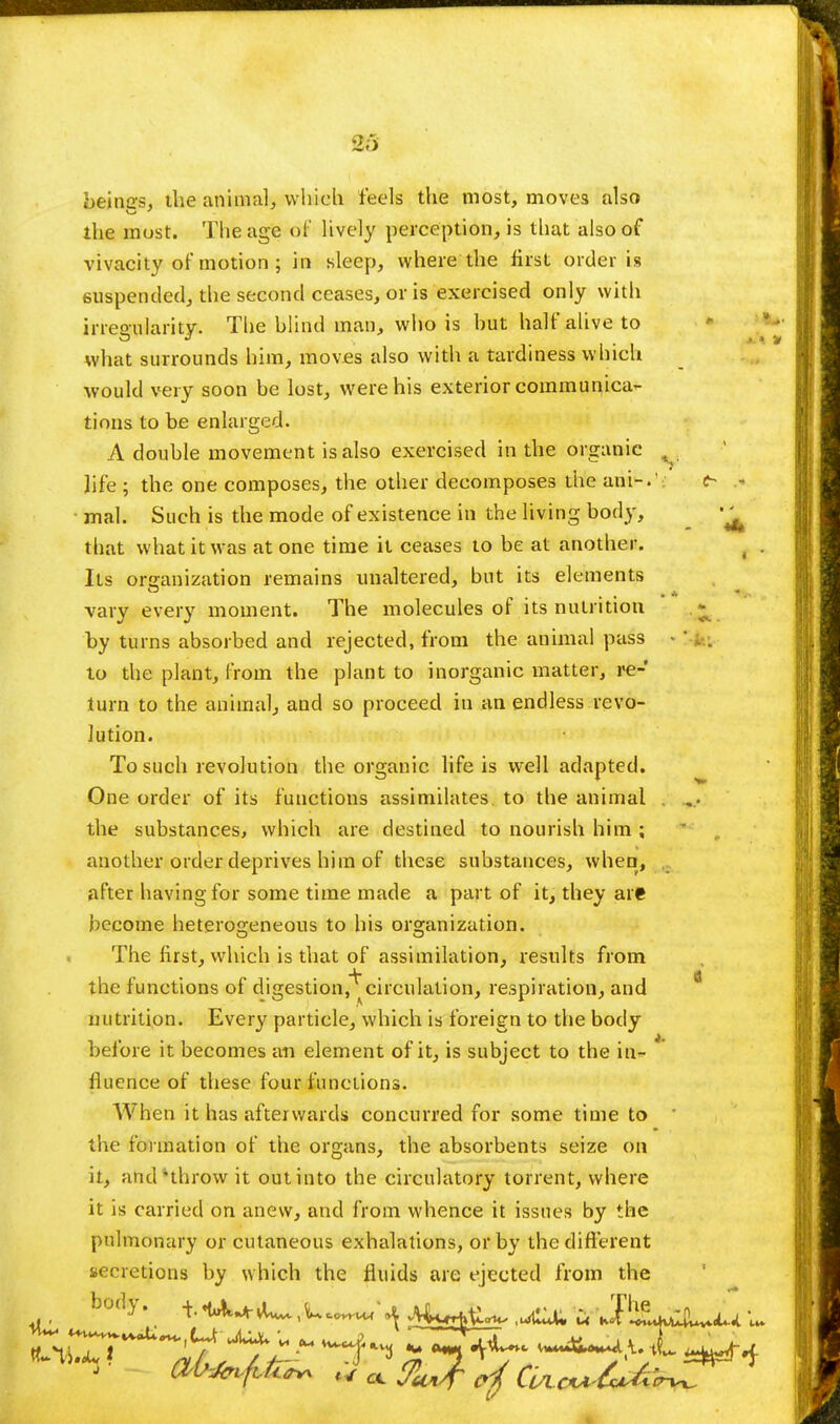 beincs, the animal, which feels the most, moves also the must. The age of lively perception, is that also of vivacity of motion ; in sleep, where the first order is suspended, the second ceases, or is exercised only with irregularity. The blind man, who is hut half alive to what surrounds him, moves also with a tardiness which would very soon be lost, were his exterior communica- tions to be enlarged. A double movement is also exercised in the organic life ; the one composes, the other decomposes the ani-.' c- * mal. Such is the mode of existence in the living body, ^ that what it was atone time it ceases to be at another. . . Its organization remains unaltered, but its elements vary every moment. The molecules of its nutrition by turns absorbed and rejected, from the animal pass < to the plant, from the plant to inorganic matter, re- turn to the animal, and so proceed in an endless revo- lution. To such revolution the organic life is well adapted. One order of its functions assimilates to the animal , ... the substances, which are destined to nourish him ; another order deprives him of these substances, when, after having for some time made a part of it, they are become heterogeneous to his organization. The first, which is that of assimilation, results from the functions of digestion,^circulation, respiration, and nutrition. Every particle, which is foreign to the body before it becomes an element of it, is subject to the in- fluence of these four functions. When it has afterwards concurred for some time to ' the formation of the organs, the absorbents seize on it, and •'throw it out into the circulatory torrent, where it is carried on anew, and from whence it issues by the pulmonary or cutaneous exhalations, or by the different secretions by which the fluids are ejected from the