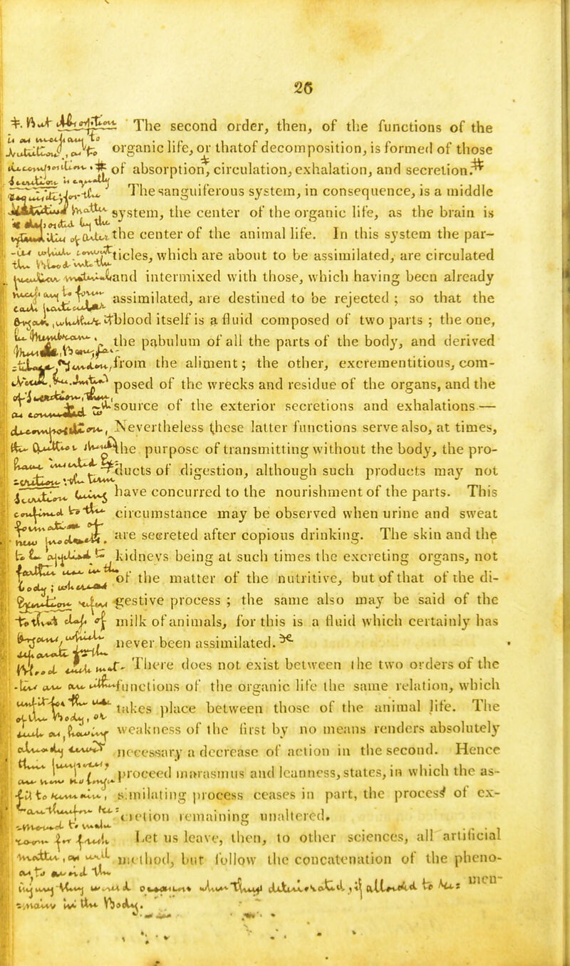 25 ViJr ^sf^± The second order, then, of the functions of the X^uitE^.^fc organic life, or thatof decomposition, is formed of those i .u-cWiMil^v.^p of absorption, circulation,exhalation, and secretion.^ I JuT^toJ«.-tCu. T he sanguiferous system, in consequence, is a middle i J^atStiuibvo.tti't syStem the center of the organic life, as the brain is ;i vfTWAlfm c^o^^ the center of the animal life. In this system the par- I .^J^/T^ticles, which are about to be assimilated, are circulated j' ^u*uJC<«A, vn*tutUx»and intermixed with those, which having been already 13u2tiu^ assimilatecl> aie destined to be rejected ; so that the e^a^.u-U^tl^itblood itself is a fluid composed of two parts ; the one, L(hu£0^~. tne pabulum of all the parts of the body, and derived =uL^-<M«A*«i«+,^'°|n the aliment; the other, excreraentitious, com- p0secl of the wrecks and residue of the organs, and the ^tlnLm&i ^'source or* tne exterior secretions and exhalations — d^wv^Htl^^i Nevertheless t^hese latter functions serve also, at times, {fc- (^UC«»t- '^*Ahe purpose of transmitting without the body, the pro- KM4t/^t Relucts of digestion, although such products may not iZZxi** t+^S nave concurred to the nourishment of the parts. This c~^*m.<a t*tk* circumstance may be observed when urine and sweat ^r*|vt*Xl^. aie seereted after copious drinking. The skin and the UL. ^AU^'-^kidnevs being at such times the excreting organs, not ■fftUt^u^* of the matter of the nutritive, but of that of the di- ^vJijj* Htiw* festive process ; the same also may be said of the -f^tfv* tUf °\ milk of animals, for this is a fluid which certainly has ^^Ikt^L 1,ever bcen ttWktedt£* |\^,ffCt JuJ*i~*£' There does not exist between I he two orders of the -Lw «**Uj£f[) net ions of the organic life the same relation, which H'^'bf^* takes place between those of the animal life. The iLOveu,?^^ weakness of the first by no means renders absolutely ctU.*^ necessary a decrease of action in the second. Hence tUvv |u**<i,,roceed marasmus and leanness,states, in which the as- ■til to Ku^^v. , s!milating process ceases in part, the process* ot ex- l4l14* ^oeiion remaining unaltered. ^ |K Let us leave, then, to other sciences, all artitaCUU ' wdtcv.ew^Y method, but follow the concatenation of the pheno- ' ^j*1* tf^J* t^** men-