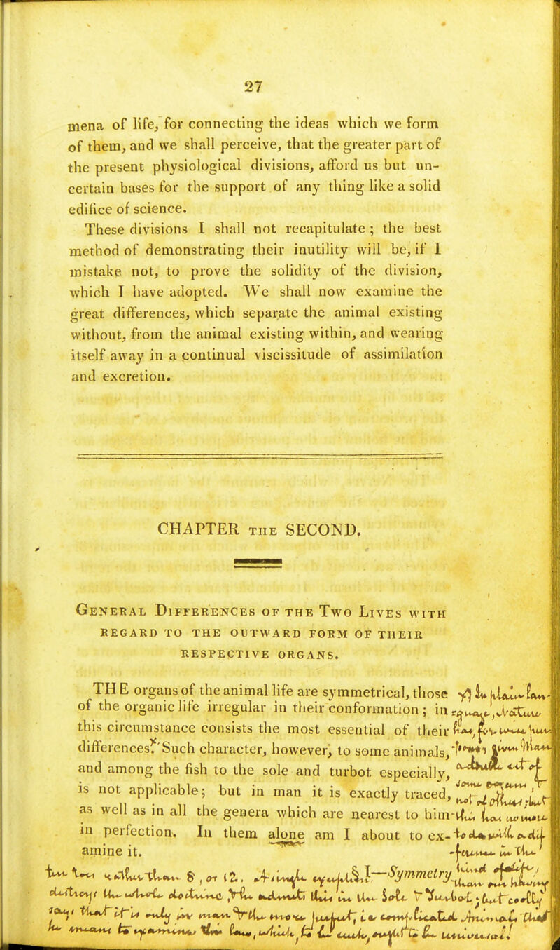 niena of life, for connecting the ideas which we form of them, and we shall perceive, that the greater part of the present physiological divisions, afford us but un- certain bases for the support, of any thing like a solid edifice of science. These divisions I shall not recapitulate ; the best method of demonstrating their inutility will be, if I mistake not, to prove the solidity of the division, which I have adopted. We shall now examine the great differences, which separate the animal existing without, from the animal existing within, and wearing itself away in a continual viscissilude of assimilation and excretion. CHAPTER the SECOND, General Differences of the Two Lives with regard to the outward form of their respective organs. TH E organs of the animal life are symmetrical, those L hUL~L*% of the organic life irregular in their conformation ; ia»^J,d'»Uu. this circumstance consists the most essential of their {Li^^W differences.'Such character, however, to some animals,*'**1 4iv**W** and among the fish to the sole and turbot especially, a^>u*' ***4_ is not applicable; but in man it is exactly traced, ^JrfLv-Ll as well as in all the genera which are nearest to hinrtf^Xu in perfection. In them alone am I about to ex-^«U^^Hii amine it. -J-eim**. JU-tk*.