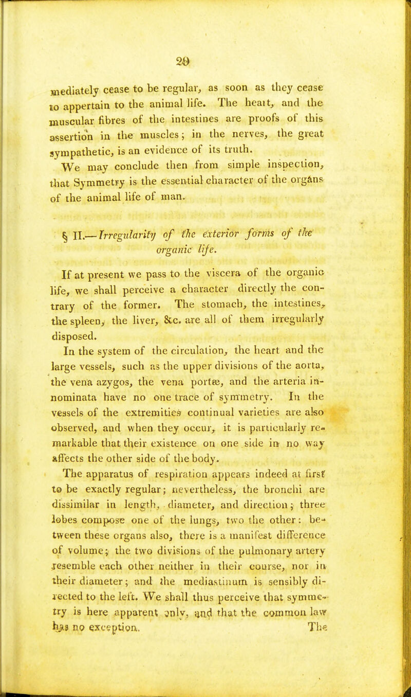 20 mediately cease to be regular, as soon as they cease to appertain to the animal life. The heait, and the muscular fibres of the intestines are proofs of this assertion in the muscles; in the nerves, the great sympathetic, is an evidence of its truth. We may conclude then from simple inspection, that Symmetry is the essential character of the organs of the animal life of man. § II.— Trregidarity of {he exterior forms of fire argank life. If at present we pass to the viscera of the organic life, we shall perceive a character directly the con- trary of the former. The stomach, the intestines, the spleen, the liver, &c. are all of them irregularly disposed. In the system of the circulation, the heart and the large vessels, such as the upper divisions of the aorta, the vena azygos, the vena port©, and the arteria in- nominata have no one trace of symmetry. In the vessels of the extremities continual varieties are ako observed, and when they occur, it is particularly re- markable that their existence on one side in no way affects the other side of the body. The apparatus of respiration appears indeed at first to be exactly regular; nevertheless, the bronchi are dissimilar in length, diameter, and direction; three lobes compose one of the lungs, two the other: be- tween these organs also, there is a manifest difference of volume; the two divisions of the pulmonary artery resemble each other neither in their course, nor in their diameter; and the mediastinum is sensibly di- rected to the left. We shall thus perceive that symme- try is here apparent oolv, a,r).d that the common law hjia no exception. The