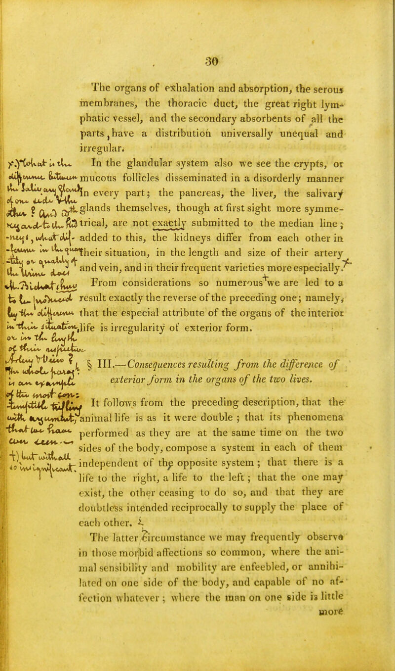 The organs of exhalation and absorption, the serou* membranes, the thoracic duct, the great right lym- phatic vessel, and the secondary absorbents of all the parts j have a distribution universally unequal and irregular. y.yMxu*- U tUc In the glandular system also we see the crypts, or oU^mvk*c (Ui»fcu*-mucous follicles disseminated in a disorderly manner ^^*^j^J^^ln every part; the pancreas, the liver, the salivary <Wu/v ? O^Ci ar^S^an^s themselves, though at first sight more symme- K^a^et--fcU~fcJ|tr'ca^ are not e^ctly submitted to the median line; :-vu*j« ,i»/W«ArcU|- added to this, the kidneys differ from each other in i-Ww*- vw ^-^^heir situation, in the length and size of their artery ^^^^^^^ and vein, and in their frequent varieties more especially?^ »|l/7VitUif<iin^ From considerations so numerous^we are led to a U t»~ IwW^ result exactly the reverse of the preceding one; namely, ty-tt**loll4wMVM. that the especial attribute of the organs of the interior U*th^ iituAfe^life is irregularity of exterior form. ^I^^lkolZ^ ^ —C°me1uences resulting from the difference of li ew*v t^$^uJ^ exterior form in the organs of the two lives. '&v**(vtU6,-fei/tw It follows from the preceding description, that the u^tv it^uvHiut:; animal life is as it were double ; that its phenomena •&+kt»*, fun**, performed as they are at the same time on the two I [^j^y^^ sides of the body, compose a system in each of them y VecJt *n dependent of the opposite system; that there is a life to the right, a life to the left; that the one may exist, the other ceasing to do so, and that they are doubtless intended reciprocally to supply the place of each other. ^ The latter Circumstance we may frequently observe in those morbid affections so common, where the ani- mal sensibility and mobility are enfeebled, or annihi- lated on one side of the body, and capable of no af- fection whatever; where the man on one side is little more