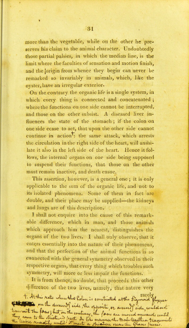 more than the vegetable, while oii the other he pre- serves his claim to the animal character. Undoubtedly those partial palsies, in which the median line, is the limit where the faculties of sensation and motion finish, and the {origin from whence they begin can never be remarked so invariably in animals, which, like the oyster, have an irregular exterior. On the contrary the organic life is a single system, in which every thing is connected and concatenated ; where the functions on one side cannot be interrupted, and those on the other subsist. A diseased liver in- fluences the state of the stomach ; if the colon on one side cease to act, that upon the other side cannot continue in action^: the same attack, which arrests the circulation in the right side of the heart, will anihi- late it also in the left side of the heart. Hence it fol- lows, the internal organs on one side being supposed to suspend their functions, that those on the other must remain inactive, and death ensue. This assertion, however, is a general one ; it is only applicable to the sum of the organic life, and not to its isolated phenomena. Some of them in fact are double, and their place may be supplied—the kidneys and lungs are of this description. I shall not enquire into the cause of this remark- able difference, which in man, and those animals which approach him the nearest, distinguishes the organs of the two lives. I shall only observe, that it enters essentially into the nature of their phenomena, and that the perfection of the animal functions is so connected with the general symmetry observed in their respective organs, that every thing which troubles such symmetry, will more or less impair the functions. It is from thence, no doubt, that proceeds this other difference of the two lives, namely, that nature very 7iL ^ ^ 4W^(ov ^Jfii. Jju>u-