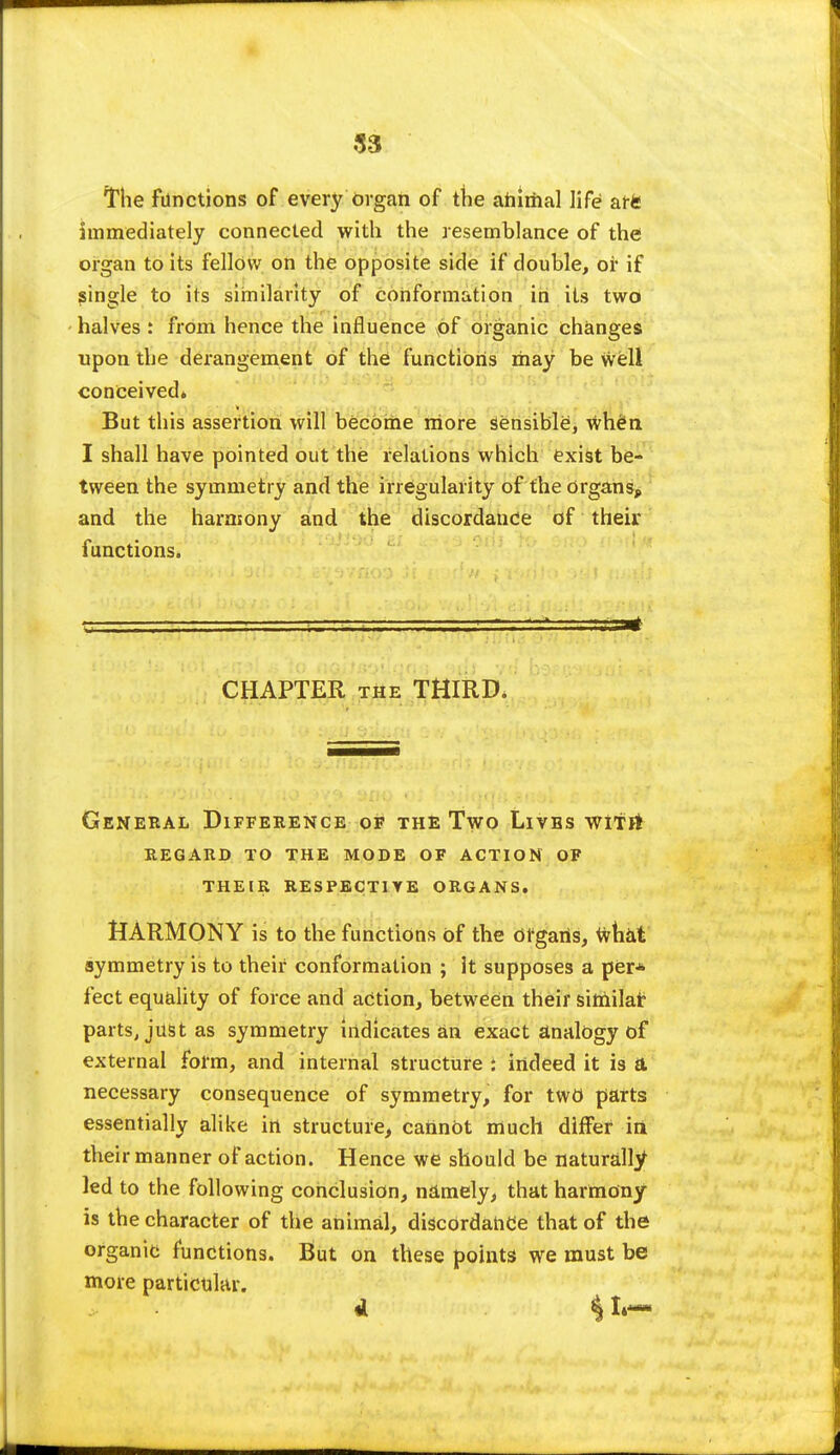 The functions of every organ of the animal life afft immediately connected with the resemblance of the organ to its fellow on the opposite side if double, or if single to its similarity of conformation in its two halves : from hence the influence v6f organic changes upon the derangement of the functions may be well conceived* But this assertion will become more Sensible, when I shall have pointed out the relations which exist be- tween the symmetry and the irregularity of the Organs, and the harmony and the discordance of their functions. CHAPTER the THIRD* General Difference of the Two Lives wiTrt REGARD TO THE MODE OF ACTION OF THEIR RESPECTIVE ORGANS. HARMONY is to the functions of the organs, fthat symmetry is to their conformation ; it supposes a per* feet equality of force and action, between their similar parts, just as symmetry indicates an exact analogy of external form, and internal structure : indeed it is a necessary consequence of symmetry, for two parts essentially alike in structure, cannot much differ iri their manner of action. Hence we should be naturally led to the following conclusion, namely, that harmony is the character of the animal, discordance that of the organic functions. But on these points we must be more particular.