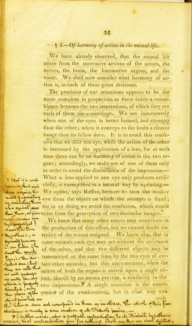  § I.—Of harmony of action in the animal life. We have already observed, that the animal life arises from the successive actions of the senses, the nerves, the brain, the locomotive organs, and the ■voice. We shall now consider what harmony of ac- tion is, in each of these great divisions. The precision of our sensations appears to be the more complete in proportion.as there exists a resem- blance between the two impressions, of which they are each of them the assemblage. We see inaccurately when one of the eyes is better formed, and stronger than the other 5 when it conveys to the brain a clearer image than its fellow does. It is to avoid this confu- sion that we shut one eye, while the action of the other is increased by the application of a lens, for at such time there can be no harmony of action in the two or- gans ; accordingly, we make use of one of them only in order to avoid the discordance of the impression.— t~\ fauT ^M ^7hat a lens applied to one eye only produces artifi- Wcru/»vtUvuT J*jL c'a^y> ls exemplified in a natural way by squinting.— cju^mWIv^ We squint, says Buffon, because we turn the weaker ix^.Vj44?*^ eye from tjie 0bject on which the stronger is fixed ; uiW« Ao^*^K\isu>y *or in s0 domg we avoid the contusion, which would tf^^C^^tyu^arise from the perception of two dissimilar image-/ -4>a^>\\m*U^'VYe know that many other causes may contribute to ^IX^^cCt^m' the production of this effect, but we cannot doubt the ^V^viflLuU , 0* reality of the reason assigned. We know also, that in 2^^^\^<rt^ some animals each eye may act without the assistance g^^^L ol tlle olhei'' juk1 'hat two different objects may be \ t-\£~d£T- transmitted at the same time by the two eyes of cer- -X+&^*v**\t**X tain other animals ; but this circumstance, when the ^ IT > , action of both the organs is united upon a single ob- UU-**^ ject, should by no means prevent a similarity in the u V^T/ two impressions.^ A single sensation is the conse- ^^^lll^YtL yuencp of the combination^ hut in what way can