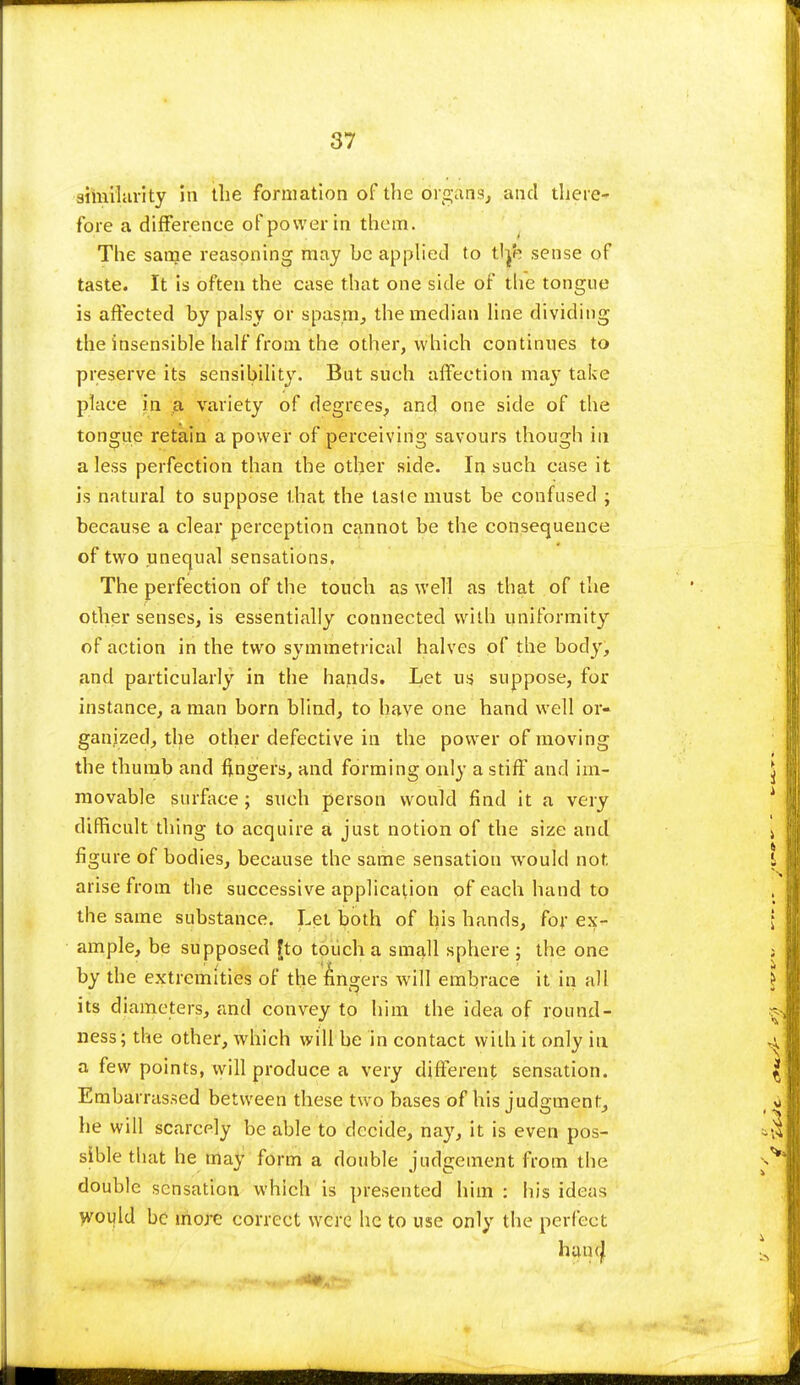 similarity in the formation of the organs, and there-' fore a difference of power in them. The same reasoning may he applied to tlje sense of taste. It is often the case that one side of the tongue is affected by palsy or spasm, the median line dividing the insensible half from the other, which continues to preserve its sensibility. But such affection ma}7 take place in a variety of degrees, and one side of the tongue retain a power of perceiving savours though in a less perfection than the other side. In such case it Is natural to suppose that the taste must be confused ; because a clear perception cannot be the consequence of two unequal sensations. The perfection of the touch as well as that of the other senses, is essentially connected with uniformity of action in the two symmetrical halves of the body, and particularly in the hands. Let us suppose, for instance, a man born blind, to have one hand well or- ganized, the other defective in the power of moving the thumb and fingers, and forming only a stiff and im- movable surface; such person would find it a very difficult thing to acquire a just notion of the size and figure of bodies, because the same sensation would not arise from the successive application of each hand to the same substance. Let both of his hands, for ex- ample, be supposed fto touch a small sphere ; the one by the extremities of the fingers will embrace it in all its diameters, and convey to him the idea of round- ness; the other, which will be in contact with it only in a few points, will produce a very different sensation. Embarrassed between these two bases of his judgment, he will scarcely be able to decide, nay, it is even pos- sible that he may form a double judgement from the double sensation which is presented him : his ideas would be more correct were he to use only the perfect hand