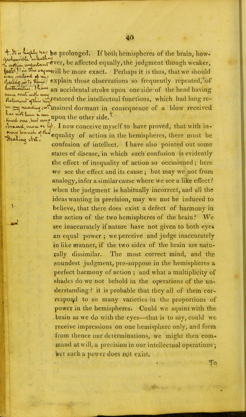 +, JtU ^e prolonged. If both hemispheres of the brain, How* 4^uE^ be affected equally, the judgment though weaker, ^J^I^t&^u^iu be more exact. Perhaps it is thus, that we should iUM^.u^t. ULx. explain those observations so frequently repeated, of <Wk~&^ • ^A*4*4 an accidental stroke upon one side of the head having JtjLW^^itu ij^'estored the intellectual functions, which had long re- w ^ »c«wt^»j^uilf1nained dormant in consequence of a blow received ZT^r.uPon 'he other side.+ ;l>«wlw«it.«vW, I now conceive myself to have proved, that with in- ^^>^0M^.^^equality of action in the hemispheres, there must be confusion of intellect. I have also pointed out some states of disease, in which such confusion is evidently the effect of inequality of action so occasioned ; here we see the effect and its cause ; but may we not from analogy, infer a similar cause where we see a like effect? when the judgment is habitually incorrect, and all the ideas wanting in precision, may we not be induced to believe, that there does exist a defect of harmony in the action of the two hemispheres of the brain ? We gee inaccurately if nature have not given to both eyes an equal power ; we perceive and judge inaccurately in like manner, if the two sides of the brain are natu- lally dissimilar. The most correct mind, and the soundest judgment, pre-suppose in the hemispheres a perfect harmony of action ; and what a multiplicity of shades do we not behold in the operations of the un- derstanding ? it is probable that they all of them cor- respond to so many varieties in the proportions of power in the hemispheres. Could we squint with the brain as we do with the eyes—that is to say, could we receive impressions on one hemisphere only, and form from thence our determinations, we might then com* ninnd at will, a precision in our intellectual operations ; Ihut such a power does not exist. To