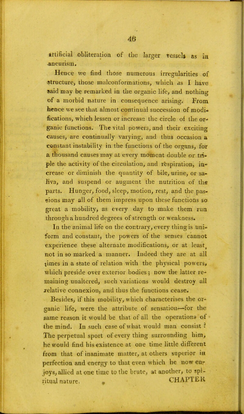 artificial obliteration of the larger vessel* as in •aneurism. Hence we find those numerous irregularities of structure, those malconformations, which as I have said may be remarked in the organic life, and nothing of a morbid nature in consequence arising^ From hence we see that almost continual succession of modi- fications, which lessen or increase the circle of the or- ganic functions. The vital powers, and their exciting causes, are continually varying, and thus occasion a constant instability in the functions of the organs, for a thousand causes may at every moment double or tri- ple the activity of the circulation, and respiration, in- crease or diminish the quantity of bile, urine, or sa- liva, and suspend or augment the nutrition of the parts. Hunger, food, sleep, motion, rest, and the pas- sions may all of them impress upon these functions so great a mobility, as every day to make them run through a hundred degrees of strength or weakness. In the animal life on the contrary, every thing is uni- form and constant, the powers of the senses cannot experience these alternate modifications, or at leastf not in so marked a manner. Indeed they are at all times in a state of relation with the physical powers, which preside over exterior bodies ; now the latter re- maining unaltered, such variations would destroy all relative connexion, and thus the functions cease. Besides, if this mobility, which characterises the or- ganic life, were the attribute of sensation—<-for the same reason it would be that of all the operations of the mind. In such case of what would man consist? The perpetual sport of every thing surrounding him, he would find his existence at one time little different from that of inanimate matter, at others superior in perfection and energy to that even which he now en- joys, allied at one time to the brute, at another, to spi- ritual nature. # CHAPTER