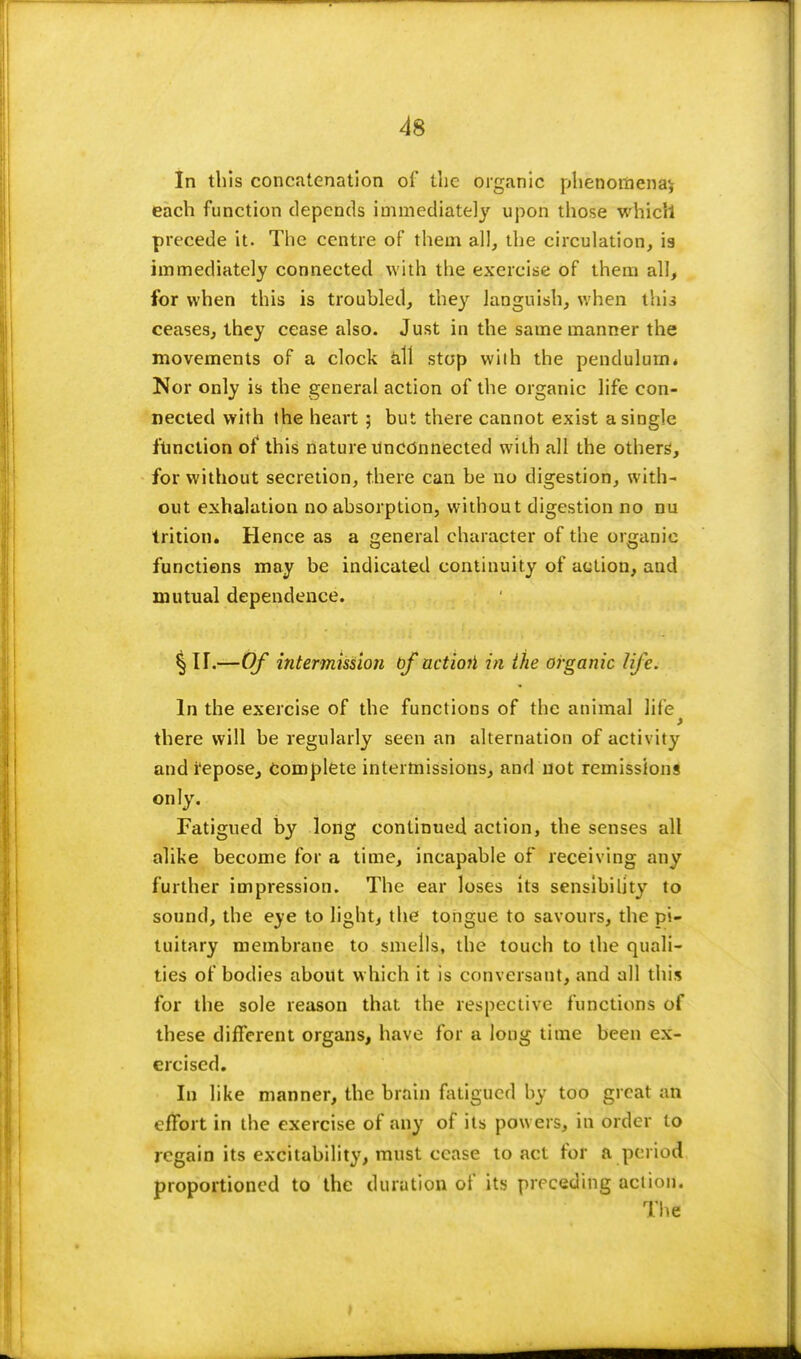 In this concatenation of the organic phenomena^ each function depends immediately upon those which precede it. The centre of them all, the circulation, is immediately connected with the exercise of them all, for when this is troubled, they languish, when thia ceases, they cease also. Just in the same manner the movements of a clock all stop wilh the pendulum* Nor only is the general action of the organic life con- nected with the heart; but there cannot exist a single function of this nature unconnected with all the others', for without secretion, there can be no digestion, with- out exhalation no absorption, without digestion no nu trition. Hence as a general character of the organic functions may be indicated continuity of action, and mutual dependence. § U.—Of intermission of actioti in the organic life. In the exercise of the functions of the animal life > there will be regularly seen an alternation of activity and i'epose, complete intermissions, and not remissions only. Fatigued by long continued action, the senses all alike become for a time, incapable of receiving any further impression. The ear loses its sensibility to sound, the eye to light, the tongue to savours, the pi- tuitary membrane to smells, the touch to the quali- ties of bodies about which it is conversant, and all this for the sole reason that the respective functions of these different organs, have for a long time been ex- ercised. In like manner, the brain fatigued by too great an effort in the exercise of any of its powers, in order to regain its excitability, must cease to act for a period proportioned to the duration of its preceding action. The