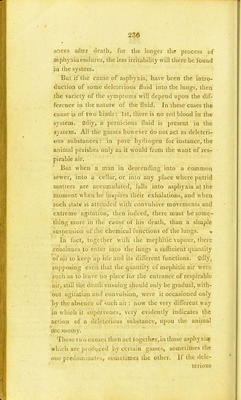 * ances after death, for the longer the process of asphyxia endures, the less irritability will there be found in the system. But if the cause of asphyxia, have been the intro- duction of some deleteiious fluid into the lungs, then the variety of the symptoms will depend upon the dif- ference in the nature of the fluid. In these cases the cause is of two kinds: 1st, there is no red blood in the system- 2tliy, a pernicious fluid is present in the system. AH the gasscs however do not act as deleteri- ous substances: in pure hydrogen for instance, the animal perishes only as it would from the want of res- pi rable air. But when a man in descending into a common sewer, into a cellar, or into any place where putrid matters are accumulated, falls into asphyxia at the moment when he inspires their exhalations, and when such state is attended with convulsive movements and extreme agitation, then indeed, there must be some- thing more in the cause of his death, than a simple suspension of the chemical functions of the lungs. ■» In fact, together with the mephitic vapour, there continues to enter into the lungs a sufficient quantity of air to keep up life and its different functions. 2dly, supposing even that the quantity of mephitic air were such as to leave no place lor the entrance of respirable air, still the death ensuing should only be gradual, with- out agitation and convulsion, were it occasioned only by the absence of such air: now the very different way in which it supervenes, very evidently indicates the action of a deleterious substance, upon the animal W c JDOtny. These two causes then act logcther,in those asphyxia? which are produced by certain gasscs, sometimes the one predominates, sometimes the other. If the dele- terious