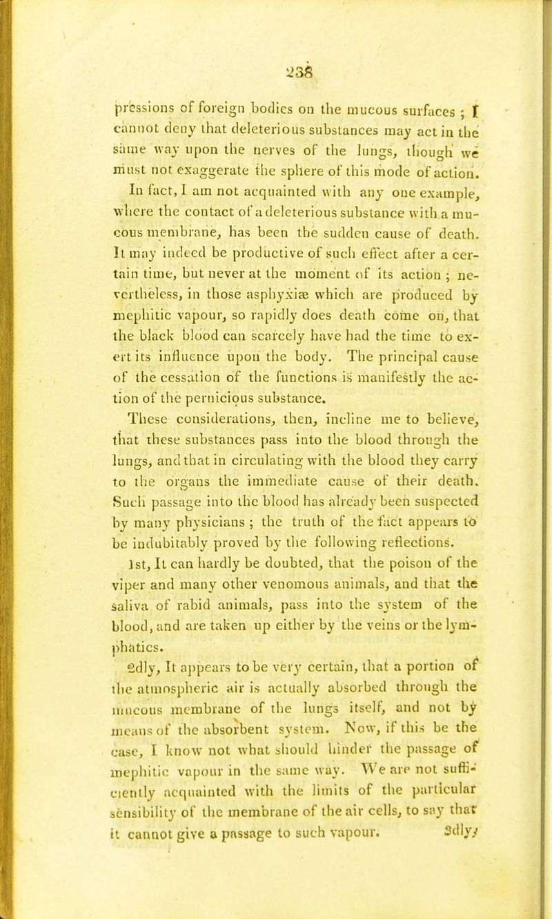 prcssions of foreign bodies on the mucous surfaces ; I cannot deny that deleterious substances may act in the same way upon the nerves of the lungs, though we must not exaggerate the sphere of this mode of action. In fact, I am not acquainted with any one example, where the contact of a deleterious substance with a mu- cous membrane, has been the sudden cause of death. It may indeed be productive of such effect after a cer- tain time, but never at the moment of its action ; ne- vertheless, in those asphyxia; which are produced by mephitic vapour, so rapidly does death come on, that the black blood can scarcely have had the time to ex- ert its influence upon the body. The principal cause of the cessation of the functions is manifestly the ac- tion of the pernicious substance. These considerations, then, incline me to believe, that these substances pass into the blood through the lungs, and that in circulating with the blood they carry to the organs the immediate cause of their death. Such passage into the blood has already been suspected by many physicians ; the truth of the fact appears to be indubitably proved by the following reflections. j st, It can hardly be doubted, that the poison of the viper and many other venomous animals, and that the saliva of rabid animals, pass into the system of the blood, and are taken up either by the veins or the lym- phatics. 2dly, It appears to be very certain, that a portion of* the atmospheric air is actually absorbed through the mucous membrane of the lungs itself, and not by means of the absorbent system. Now, if this be the case, I know not what should hinder the passage of mephitic vapour in the same way. We are not suffi- ciently acquainted with the limits of the particular sensibility of the membrane of the air cells, to say that it cannot give a passage to such vapour. Sdlyy