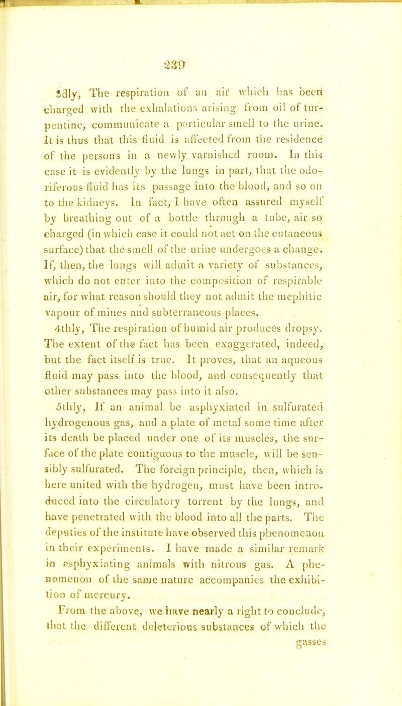 e»9 Sdly, The respiration of an ah' which has been charged with the exhalations arising fipm oil of tur- pentine, communicate a particular smell to the urine. It is thus that this fluid is affected from the residence of the persons in a newly varnished room. In this case it is evidently by the lungs in part, that the odo- riferous fluid has its passage into the blood, and so on to the kidneys. In fact, I have often assured myself by breathing out of a bottle through a tube, air so charged (in which case it could not act on the cutaneous surface) that the smell of the urine undergoes a change. If, then, the lungs will admit a variety of substances, which do not enter into the composition of respirable air, for what reason should they not admit the niephitic vapour of mines and subterraneous places. 4thly, The respiration of humid air produces dropsy. The extent of the fact has been exaggerated, indeed, but the fact itself is true. It proves, that an aqueous fluid may pass into the blood, and consequently that other substances may pass into it also. 5thly, If an animal be asphyxiated in sulfurated hydrogenous gas, and a plate of metal some time after its death be placed under one of its muscles, the sur- face of the plate contiguous to the muscle, will be sen- sibly sulfurated. The foreign principle, then, which is here united with the hydrogen, must have been intro- duced into the circulatory torrent by the lungs, anil have penetrated with the blood into all the parts. The deputies of the institute have observed this phenomenon in their experiments. I have made a similar remark in asphyxiating animals with nitrous gas. A phe- nomenon of the same nature accompanies the. exhibi- tion of mercury. From the above, we have nearly a right to conclude, that the different deleterious substances of which the Grasses