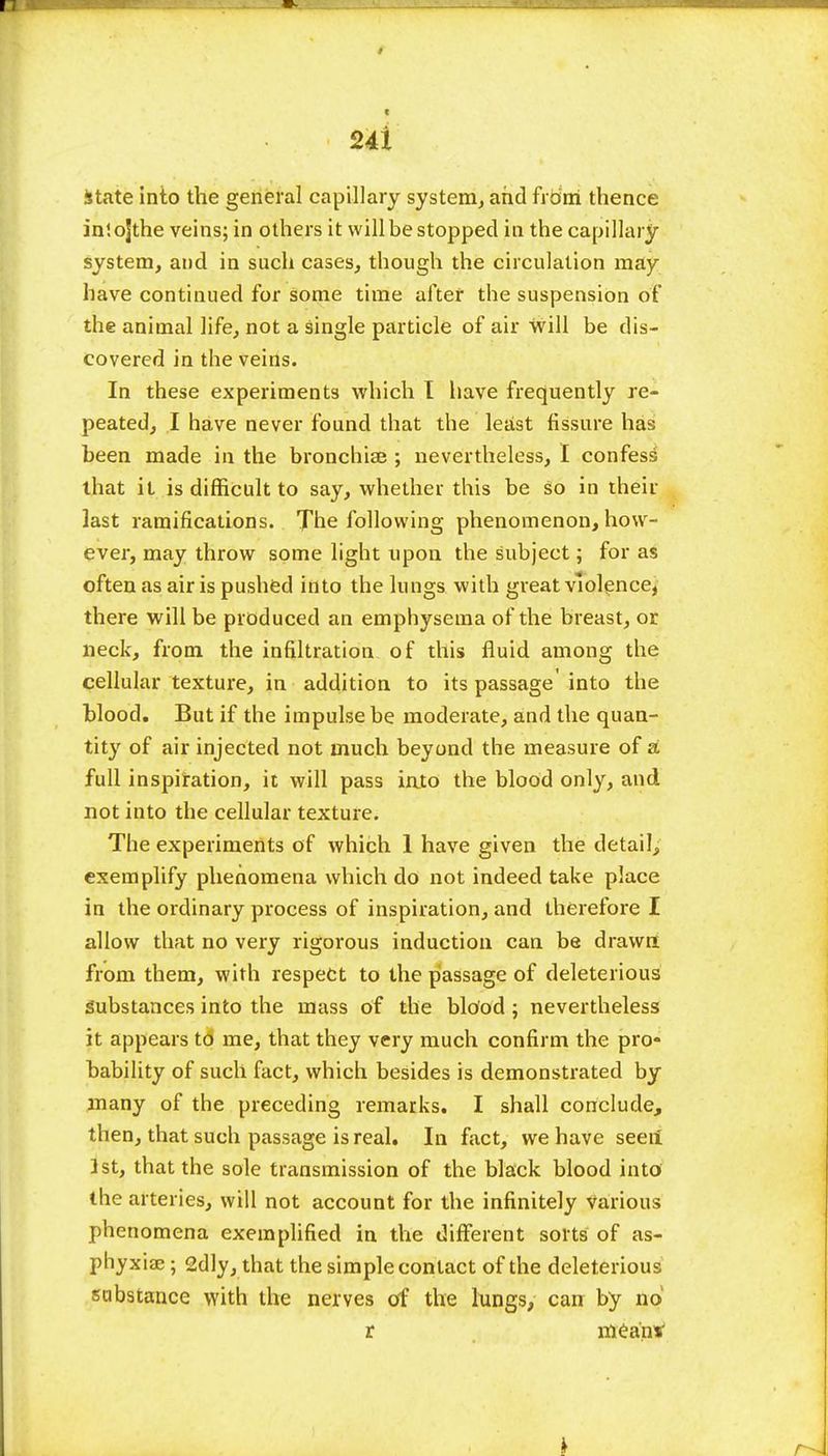 State into the general capillary system, and from thence inlojthe veins; in others it will be stopped in the capillary system, and in such cases, though the circulation may have continued for some time after the suspension of the animal life, not a single particle of air will be dis- covered in the veins. In these experiments which I have frequently re- peated, I have never found that the least fissure has been made in the bronchia? ; nevertheless, I confess that it is difficult to say, whether this be so in their last ramifications. The following phenomenon, how- ever, may throw some light upon the subject; for as often as air is pushed into the lungs with great violence, there will be produced an emphysema of the breast, or neck, from the infiltration of this fluid among the cellular texture, in addition to its passage' into the blood. But if the impulse be moderate, and the quan- tity of air injected not much beyond the measure of si full inspiration, it will pass iato the blood only, and not into the cellular texture. The experiments of which 1 have given the detail, exemplify phenomena which do not indeed take place in the ordinary process of inspiration, and therefore I allow that no very rigorous induction can be drawn from them, with respect to the passage of deleterious Substances into the mass of the blood ; nevertheless it appears to me, that they very much confirm the pro- bability of such fact, which besides is demonstrated by many of the preceding remarks. I shall conclude, then, that such passage is real. In fact, we have seeii 1st, that the sole transmission of the black blood into the arteries, will not account for the infinitely various phenomena exemplified in the different sorts of as- phyxia? ; 2dly, that the simple contact of the deleterious sabstance with the nerves of the lungs, can by no r mean*