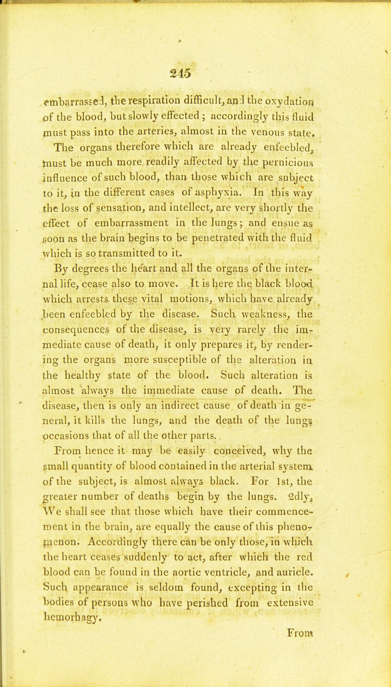 embarrassed, the respiration difficult, anil the oxyelation of the blood, but slowly effected ; accordingly this fluid must pass into the arteries, almost in the venous state. The organs therefore which are already enfeebled, must be much more readily affected by the pernicious influence of such blood, than those which are subject to it, in the different cases of asphyxia. In this way the loss of sensation, and intellect, are very shortly the effect of embarrassment in the lungs; and ensue as soon as the brain begins to be penetrated with the fluid which is so transmitted to it. By degrees the heart and all the organs of the inter- nal life, cease also to move. It is here the black blood which arrests these vital motions, which have already .been enfeebled by the disease. Such weakness, the consequences of the disease, is very rarely the im- mediate cause of death, it only prepares it, by render- ing the organs more susceptible of the alteration in the healthy state of the blood. Such alteration is almost always the immediate cause of death. The disease, then is only an indirect cause of death in ge- neral, it kills the lungs, and the death of the lungs occasions that of all the other parts.. From hence it may be easily conceived, why the small quantity of blood contained in the arterial system, of the subject, is almost always black. For 1st, the greater number of deaths begin by the lungs. 2dly, We shall see that those which have their commence- ment in the brain, are equally the cause of this phenor menon. Accordingly there can be only those, in which the heart ceases suddenly to act, after which the red blood can be found in the aortic ventricle, and auricle. Such appearance is seldom found, excepting in the bodies of persons who have perished from extensive hemorbagy. From