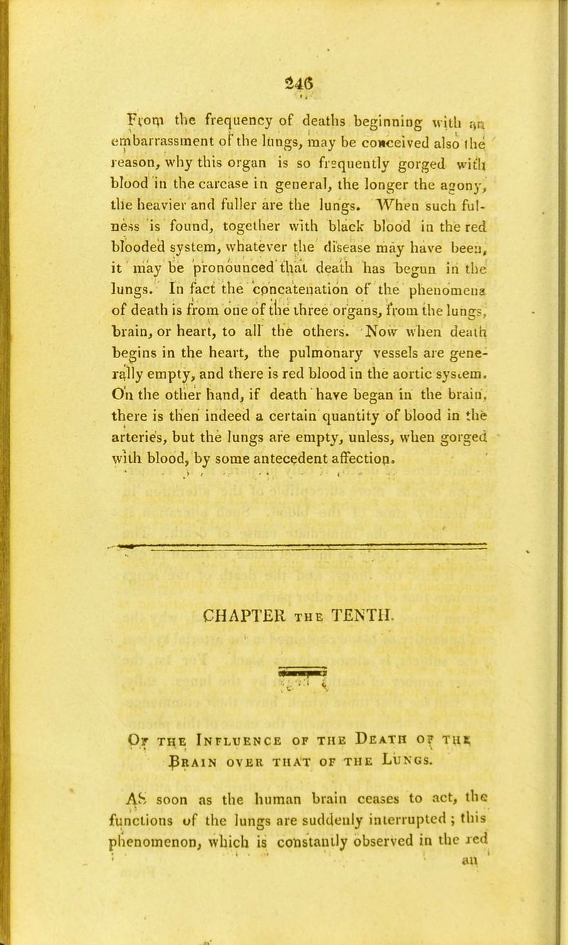 ' t g ■' From the frequency of deaths beginning with ao embarrassment of the lungs, may be conceived also the reason, why this organ is so frequently gorged with blood in the carcase in general, the longer the agony, the heavier and fuller are the lungs. When such ful- ness is found, together with black blood in the red blooded system, whatever the disease may have been, it may be pronounced that death has begun in the lungs. In fact the concatenation of the phenomena of death is from one of ttie three organs, from the lung- brain, or heart, to all the others. Now when death begins in the heart, the pulmonary vessels are gene- rally empty, and there is red blood in the aortic system. On the other hand, if death have began in the brain, there is then indeed a certain quantity of blood in the arteries, but the lungs are empty, unless, when gorged with blood, by some antecedent affection. CHAPTER the TENTH Or the Influence of the Death o? thb, J3rain over that of the Lungs. AS soon as the human brain ceases to act, the functions of the lungs are suddenly interrupted ; this phenomenon, which is constantly observed in the red an