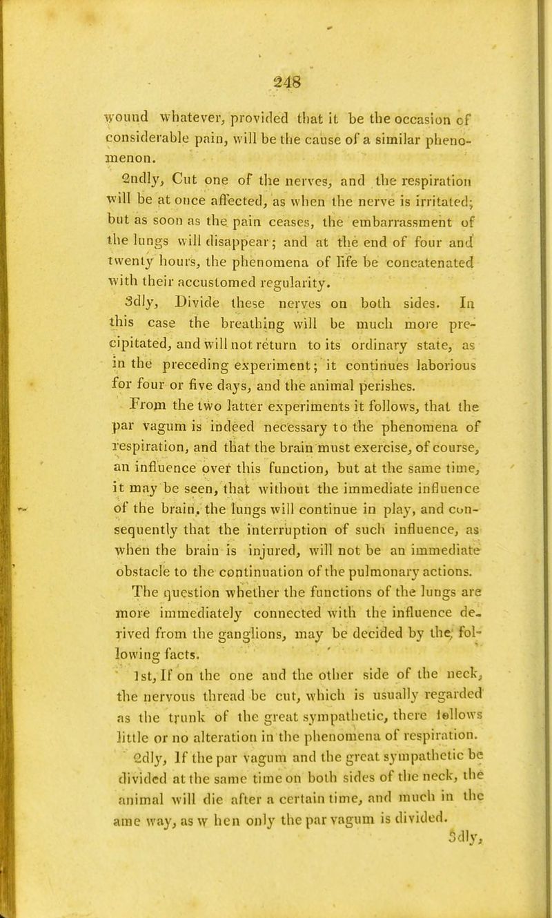 wound whatever, provided that it be the occasion of considerable pain, will be the cause of a similar pheno- menon. 2ndly, Cut one of the nerves, and the respiration will be at once affected, as when the nerve is irritated; but as soon as the pain ceases, the embarrassment of the lungs will disappear; and at the end of four and! twenty hours, the phenomena of life be concatenated with their accustomed regularity. 3dly, Divide these nerves on both sides. In this case the breathing will be much more pre- cipitated, and will not return to its ordinary state, as in the preceding experiment; it continues laborious for four or five days, and the animal perishes. From the two latter experiments it follows, that the par vagum is indeed necessary to the phenomena of respiration, and that the brain must exercise, of course, an influence over this function, but at the same time, it may be seen, that without the immediate influence of the brain, the lungs will continue in play, and con- sequently that the interruption of such influence, as when the brain is injured, will not be an immediate obstacle to the continuation of the pulmonary actions. The question whether the functions of the lungs are more immediately connected with the influence de- rived from the ganglions, may be decided by the. fol- lowing facts. 1st, It on the one and the other side of the neck, the nervous thread be cut, which is usually regarded as the trunk of the great sympathetic, there iellows little or no alteration in the phenomena of respiration. Qd\y, If the par vagum and the great sympathetic be divided at the same time on both sides of the neck, the animal will die after a certain time, and much in the ame way, as w hen only the par vagum is divided.
