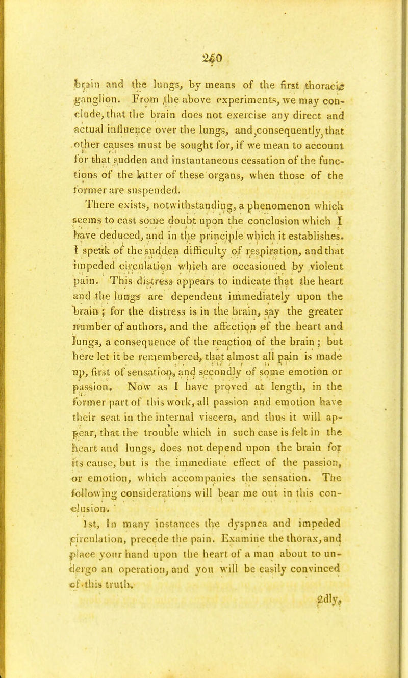2£0 jbijain and the lungs, by means of the first thoracis ganglion. From .the above experiments, we may con- clude, that tlie brain does not exercise any direct and actual influence over the lungs, and)consequently; that other causes must be sought for, if we mean to account tor that sudden and instantaneous cessation of the func- tions of the Litter of these'organs, when those of the former are suspended. There exists, notwithstanding, a phenomenon which seems to cast some doubt upon the conclusion which I have deduced, and in the principle which it establishes. I speak of the sudden difficulty of respiration, and that impeded circulation which are occasioned by violent pain. This distress appears to indicate that the heart and the lurjgs are dependent immediately upon the brain ; for the distress is in the brain, say the greater number of authors, and the affection of the heart and Iung3, a consequence of the reaction of the brain ; but here let it be remembered, that almost all pain is made up, first of sensation, and secondly of some emotion or passion. Now as I have proved at length, in the former part of this work, all passion and emotion have their seat in the internal viscera, and thus it will ap- pear, that the trouble which in such case is felt in the heart and lungs, does not depend upon the brain for its cause, but is the immediate effect of the passion, or emotion, which accompanies the sensation. The following considerations will bear me out in this con- clusion. ' 1st, In many instances the dyspnea and impeded circulation, precede the pain. Examine the thorax, and place your hand upon the heart of a man about to un- dergo an operation, and you will be easily convinced cf-this trail*? 2dly,