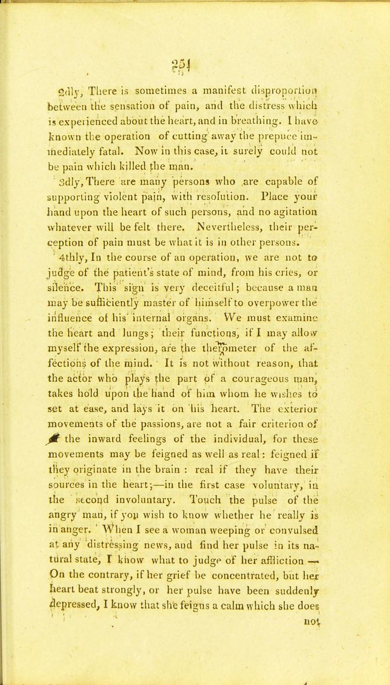 Cdljj There is sometimes a manifest disproportion between the sensation of pain, arid the distress which is experienced about the heart, and in breathing. I have known the operation of cutting away the prepuce im - mediately fatal. Now in this case, it surely could not be pain which killed the man. Sdly, There are many persons who ,are capable of supporting violent pajri, with resolution'. Place youi* hand upon the heart of such persons, and no agitation whatever will be felt there. Nevertheless, their per- ception of pain must be what it is in other persons. ' 4thly, In the course of an operation, we are not to judge of the patient's state of mind, from his cries, or silence. This sign is very deceitful; because a man may be sufficiently master of himself to overpower the influence of his' internal organs. We must examine the Heart and lungs; their functions, if I may allow myself the expression, are the the^rSmeter of the af- fection^ of the mind. It is not without reason, that the actor who plays the part of a courageous man, takes hold upon the Hand of him whom he wishes to set at ease, and lays it on his heart. The exterior movements of the passions, are not a fair criterion of 0 the inward feelings of the individual, for these movements may be feigned as well as real: feigned if they originate in the brain : real if they have their sources in the heart;—in the first case voluntary, in the .second involuntary. Touch the pulse of the angry man, if yoy wish to know whether he really is in anger. ' When I see a woman weeping or convulsed at any distressing news, and find her pulse in its na- tural state, T know what to judge of her affliction — On the contrary, if her grief he concentrated, but her heart beat strongly, or her pulse have been suddenly depressed, I know that she feigns a calm which she does