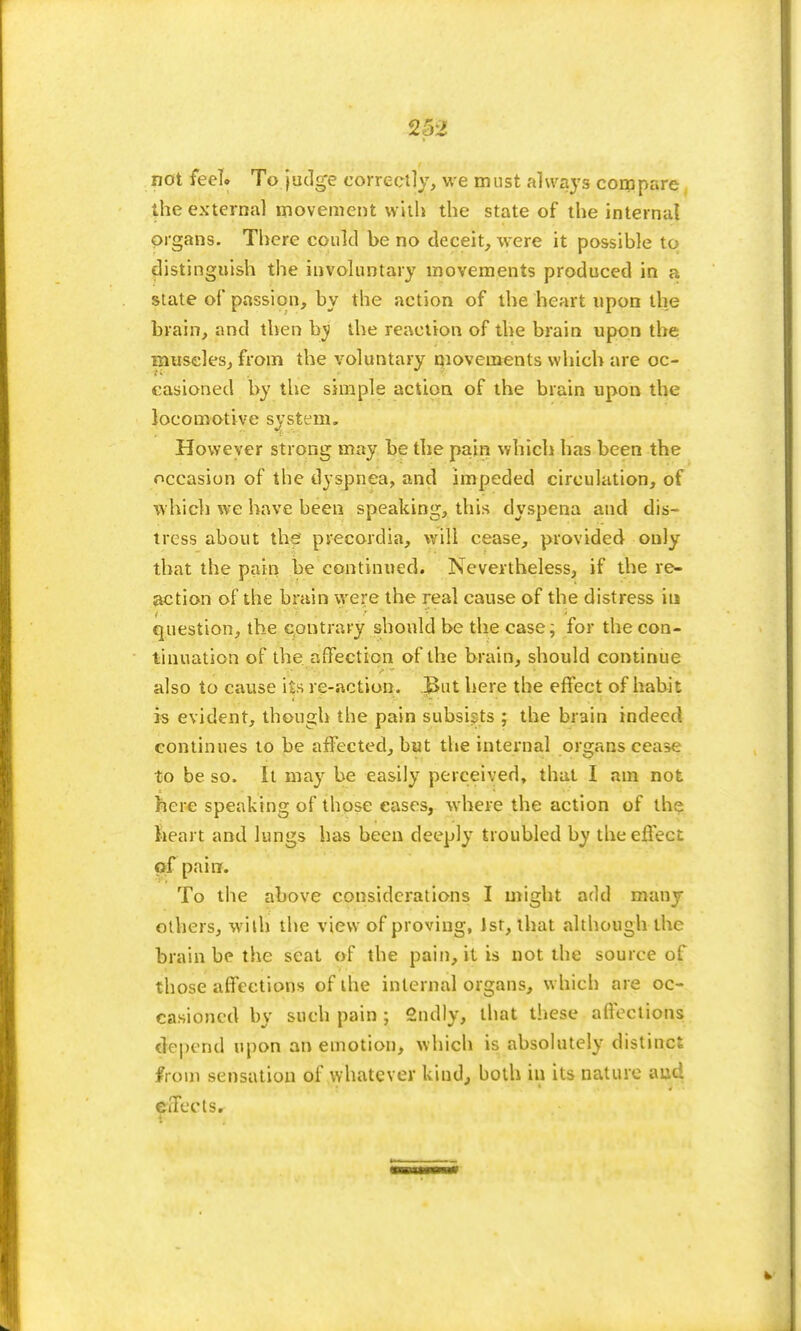 not feel. To judge correctly, we must always compare the external movement with the state of the internal organs. There could be no deceit, were it possible to distinguish the involuntary movements produced in a state of passion, by the action of the heart upon the brain, and then by the reaction of the brain upon the museles, from the voluntary movements which are oc- casioned by the simple action of the brain upon the locomotive system. However strong may be the pain which has been the occasion of the dyspnea, and impeded circulation, of which we have heen speaking, this dyspena and dis- tress about the precordia, will cease, provided only that the pain be continued. Nevertheless, if the re- action of the brain were the real cause of the distress in question, the contrary should be the case; for the con- tinuation of the affection of the brain, should continue also to cause its re-action. But here the effect of habit is evident, though the pain subsists ; the brain indeed continues to be affected, but the internal organs cease to be so. It may be easily perceived, that I am not here speaking of those eases, where the action of the heart and lungs has been deeply troubled by the effect of pain. To the above considerations I might add many others, with the view of proving, 1st, that although the brain be the seat of the pain, it is not the source of those affections of the internal organs, which are oc- casioned by such pain; 2ndly, that these affections depend upon an emotion, which is absolutely distinct from sensation of whatever kind, both in its nature aud effects.